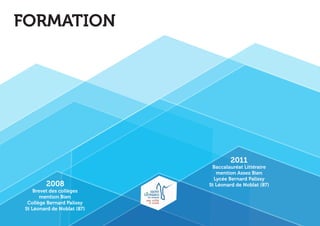 Baccalauréat Littéraire 
mention Assez Bien 
Lycée Bernard Palissy 
St Léonard de Noblat (87) 
Brevet des collèges 
mention Bien 
Collège Bernard Palissy 
St Léonard de Noblat (87) 
2011 
2008 
FORMATION 
 