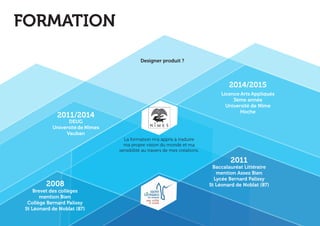 Baccalauréat Littéraire 
mention Assez Bien 
Lycée Bernard Palissy 
St Léonard de Noblat (87) 
Licence Arts Appliqués 
3ème année 
Université de Nîme 
Hoche 
DEUG 
Université de Nîmes 
Vauban 
Brevet des collèges 
mention Bien 
Collège Bernard Palissy 
St Léonard de Noblat (87) 
2011/2014 
2014/2015 
2011 
2008 
FORMATION 
La formation m’a appris à traduire 
ma propre vision du monde et ma 
sensibilité au travers de mes créations. 
Designer produit ? 
 