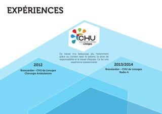 Brancardier - CHU de Limoges 
Radio A 
Brancardier - CHU de Limoges 
Chirurgie Ambulatoire 
2012 2013/2014 
EXPÉRIENCES 
Ce travail m’a beaucoup plu notamment 
grâce au contact avec le patient, la prise de 
responsabilité et le travail d’équipe. Ce fut une 
expérience passionnante 
 