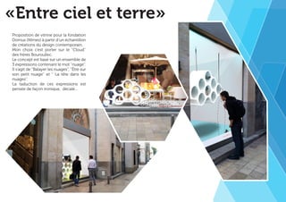 «Entre ciel et terre» 
Proposition de vitrine pour la fondation 
Domus (Nîmes) à partir d’un échantillon 
de créations du design contemporain. 
Mon choix c’est porter sur le ‘‘Cloud’’ 
des frères Bouroullec. 
Le concept est basé sur un ensemble de 
3 expressions contenant le mot ‘‘nuage’’. 
Il s’agit de ‘‘Balayer les nuages’’, ‘‘Être sur 
son petit nuage’’ et ‘‘ La tête dans les 
nuages’’. 
La taduction de ces expressions est 
pensée de façon ironique, décalé... 
 