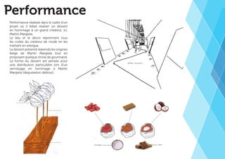 Performance 
Performance réalisée dans le cadre d’un 
projet où il fallait réaliser un dessert 
en hommage à un grand créateur, ici, 
Martin Margiela. 
Le lieu et le décor reprennent tous 
les codes du créateur de mode en les 
mettant en exergue. 
Le dessert présenté reprends les origines 
belge de Martin Margiela tout en 
proposant quelque chose de gourmand. 
La forme du dessert est pensée pour 
une distribution particulière lors d’un 
vernissage en hommage à Martin 
Margiela (dégustation debout). 
 