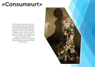 «Consumeurt» 
Cette sculpture d’ombre est le fruit 
d’un projet de ready-made dirigé par 
M. Hubb Ubbens, designer hollandais. 
J’avais pour ambition de dénoncer la 
société de consommation aliénante 
à laquelle nous sommes soumis. 
Cette soumission est montrée au 
travers de l’ombre qui est celle d’une 
personne baissant la tête. 
L’horloge est là pour nous rappeler 
que ce système a ses limites et qu’il 
ne peut durer ... 
 