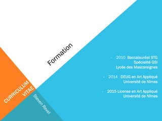 - 2010 Baccalauréat STG 
Spécialité GSI 
Lycée des Mascareignes 
- 2014 DEUG en Art Appliqué 
Université de Nîmes 
- 2015 License en Art Appliqué 
Université de Nîmes 
 