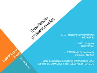 - 2012 Stagiaire sur chantier BTP 
PRO BAT 30 
- 2011 Stagiaire 
RBM T&S Ltd 
- 2010 Stage de découverte 
Edouard LABEQUE 
- 2010-11 Stagiaire en Cabinet d’Architecture DPLG 
DARUTY DE GRANDPRÉ & PARTNERS ARCHITECTS LTD 
 