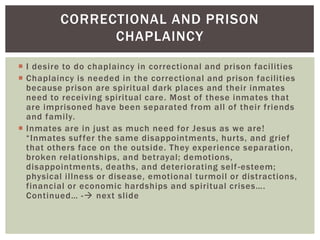 CORRECTIONAL AND PRISON
               CHAPLAINCY

 I desire to do chaplaincy in correctional and prison facilities
 Chaplaincy is needed in the correctional and prison facilities
  because prison are spiritual dark places and their inmates
  need to receiving spiritual care. Most of these inmates that
  are imprisoned have been separated from all of their friends
  and family.
 Inmates are in just as much need for Jesus as we are!
  “Inmates suf fer the same disappointments, hurts, and grief
  that others face on the outside. They experience separation,
  broken relationships, and betrayal; demotions,
  disappointments, deaths, and deteriorating self -esteem;
  physical illness or disease, emotional turmoil or distractions,
  financial or economic hardships and spiritual crises….
  Continued… - next slide
 