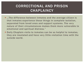 CORRECTIONAL AND PRISON
               CHAPLAINCY
 …The dif ference between inmates and the average citizen is
  that inmates experience these things in complete isolation,
  separated from loved ones and support systems. The very
  nature of their circumstances makes them more vulnerable to
  emotional and spiritual distress.”
 Daily Chaplain visits to inmates can be so helpful to inmates,
  they are insolated and have very little visitation time with the
  outside world.
 