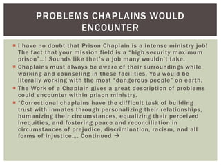 PROBLEMS CHAPLAINS WOULD
              ENCOUNTER
 I have no doubt that Prison Chaplain is a intense ministry job!
  The fact that your mission field is a “high security maximum
  prison”…! Sounds like that ’s a job many wouldn’t take.
 Chaplains must always be aware of their surroundings while
  working and counseling in these facilities. You would be
  literally working with the most “dangerous people” on earth.
 The Work of a Chaplain gives a great description of problems
  could encounter within prison ministry.
 “Correctional chaplains have the dif ficult task of building
  trust with inmates through personalizing their relationships,
  humanizing their circumstances, equalizing their perceived
  inequities, and fostering peace and reconciliation in
  circumstances of prejudice, discrimination, racism, and all
  forms of injustice…. Continued 
 