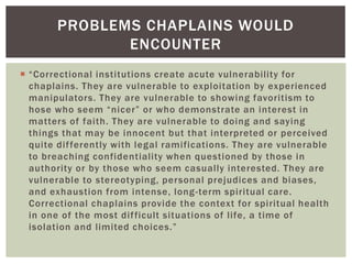 PROBLEMS CHAPLAINS WOULD
              ENCOUNTER
 “Correctional institutions create acute vulnerability for
  chaplains. They are vulnerable to exploitation by experienced
  manipulators. They are vulnerable to showing favoritism to
  hose who seem “nicer” or who demonstrate an interest in
  matters of faith. They are vulnerable to doing and saying
  things that may be innocent but that interpreted or perceived
  quite dif ferently with legal ramifications. They are vulnerable
  to breaching confidentiality when questioned by those in
  authority or by those who seem casually interested. They are
  vulnerable to stereotyping, personal prejudices and biases,
  and exhaustion from intense, long -term spiritual care.
  Correctional chaplains provide the context for spiritual health
  in one of the most dif ficult situations of life, a time of
  isolation and limited choices.”
 