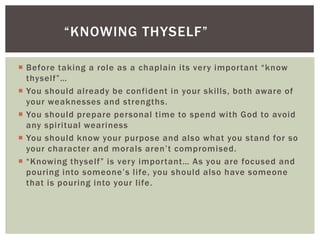 “KNOWING THYSELF”

 Before taking a role as a chaplain its very important “know
  thyself”…
 You should already be confident in your skills, both aware of
  your weaknesses and strengths.
 You should prepare personal time to spend with God to avoid
  any spiritual weariness
 You should know your purpose and also what you stand for so
  your character and morals aren’t compromised.
 “Knowing thyself” is very important… As you are focused and
  pouring into someone’s life, you should also have someone
  that is pouring into your life.
 