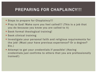PREPARING FOR CHAPLAINCY!!!

 Steps to prepare for Chaplaincy!!!
 Pray to God! Make sure you feel called!!! (This is a job that
  you do because you know you are called to it)
 Seek formal theological training!
 Seek clinical training
 Investigate your personal faith and religious requirements for
  the job! (Must your have previous experience? Or a degree?
  Etc.)
 Attempt to get your credentials if possible! (Having
  credentials just confirms to others that you are professionally
  trained!)
 