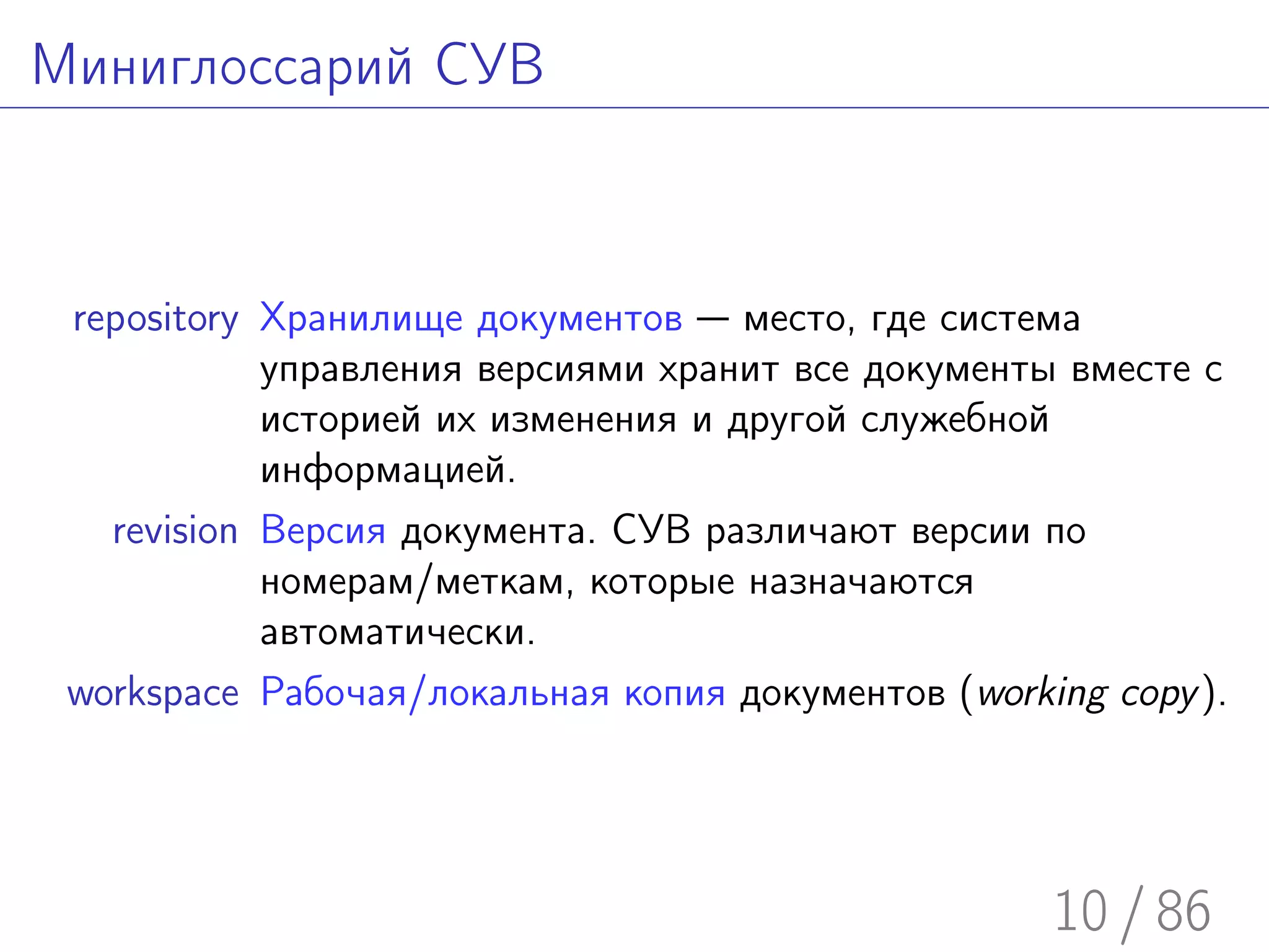 Миниглоссарий СУВ



 repository Хранилище документов — место, где система
            управления версиями хранит все документы вместе с
            историей их изменения и другой служебной
            информацией.
   revision Версия документа. СУВ различают версии по
            номерам/меткам, которые назначаются
            автоматически.
 workspace Рабочая/локальная копия документов (working copy ).




                                                    10 / 86
 