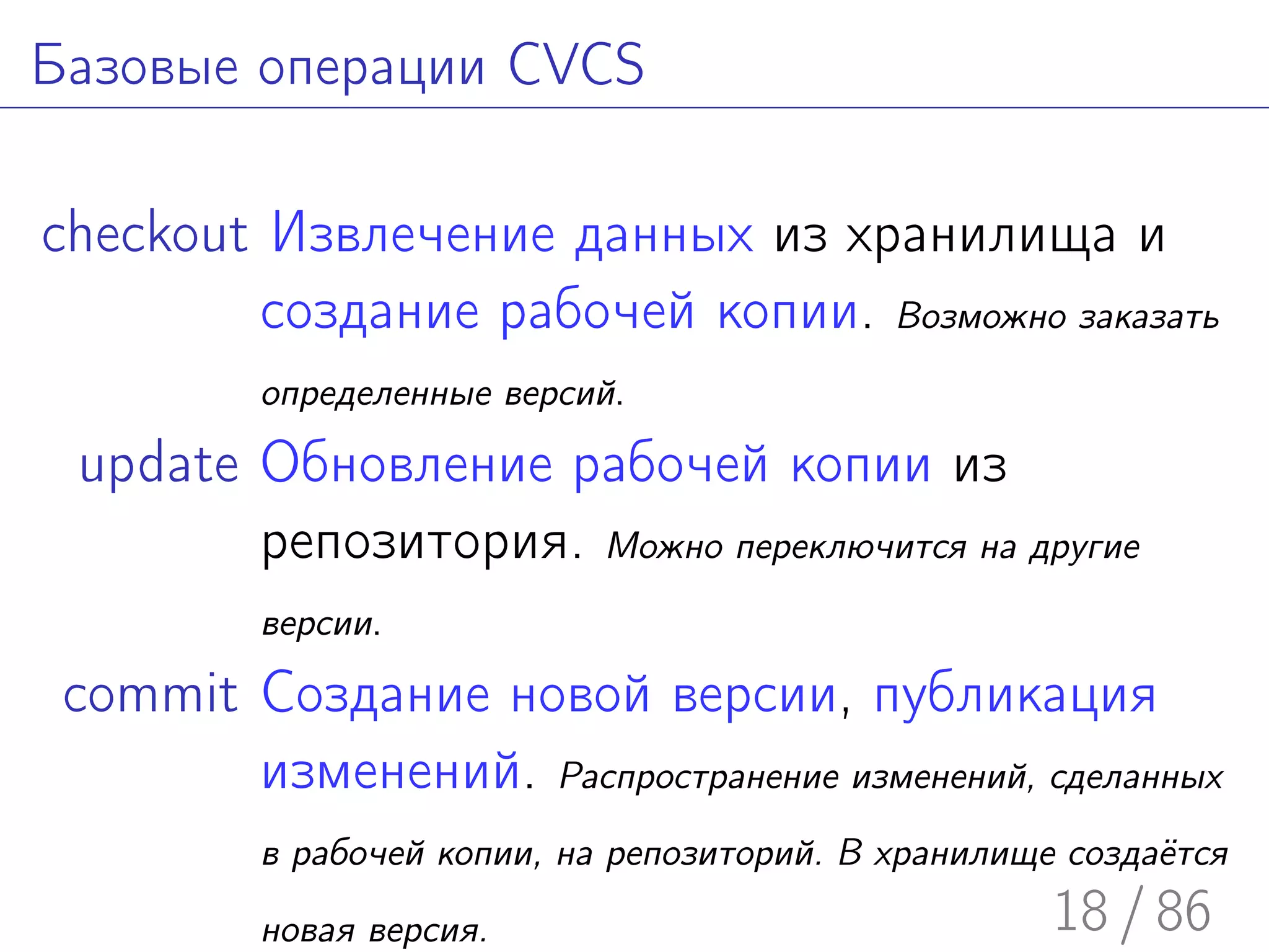 Базовые операции CVCS

checkout Извлечение данных из хранилища и
         создание рабочей копии. Возможно заказать
          определенные версий.

 update Обновление рабочей копии из
        репозитория. Можно переключится на другие
          версии.

 commit Создание новой версии, публикация
        изменений. Распространение изменений, сделанных
          в рабочей копии, на репозиторий. В хранилище создаётся

          новая версия.                               18 / 86
 