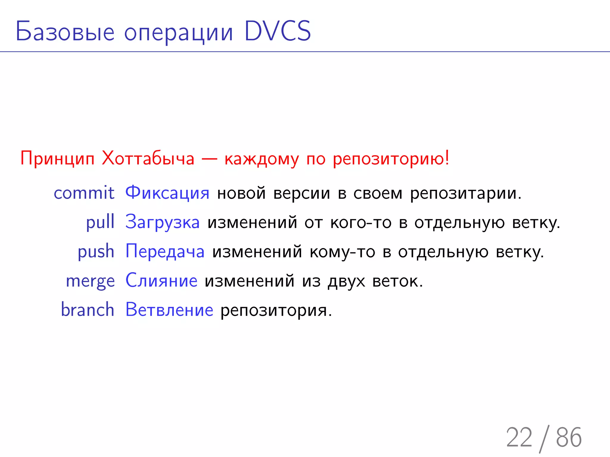 Базовые операции DVCS



Принцип Хоттабыча — каждому по репозиторию!
   commit     Фиксация новой версии в своем репозитарии.
       pull   Загрузка изменений от кого-то в отдельную ветку.
      push    Передача изменений кому-то в отдельную ветку.
     merge    Слияние изменений из двух веток.
    branch    Ветвление репозитория.




                                                       22 / 86
 