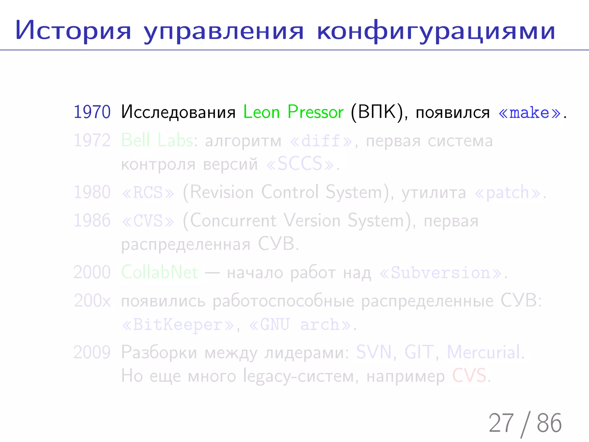 История управления конфигурациями

   1970 Исследования Leon Pressor (ВПК), появился «make».
   1972 Bell Labs: алгоритм «diff», первая система
        контроля версий «SCCS».
   1980 «RCS» (Revision Control System), утилита «patch».
   1986 «CVS» (Concurrent Version System), первая
        распределенная СУВ.
   2000 CollabNet — начало работ над «Subversion».
   200x появились работоспособные распределенные СУВ:
        «BitKeeper», «GNU arch».
   2009 Разборки между лидерами: SVN, GIT, Mercurial.
        Но еще много legacy-систем, например CVS.

                                                27 / 86
 