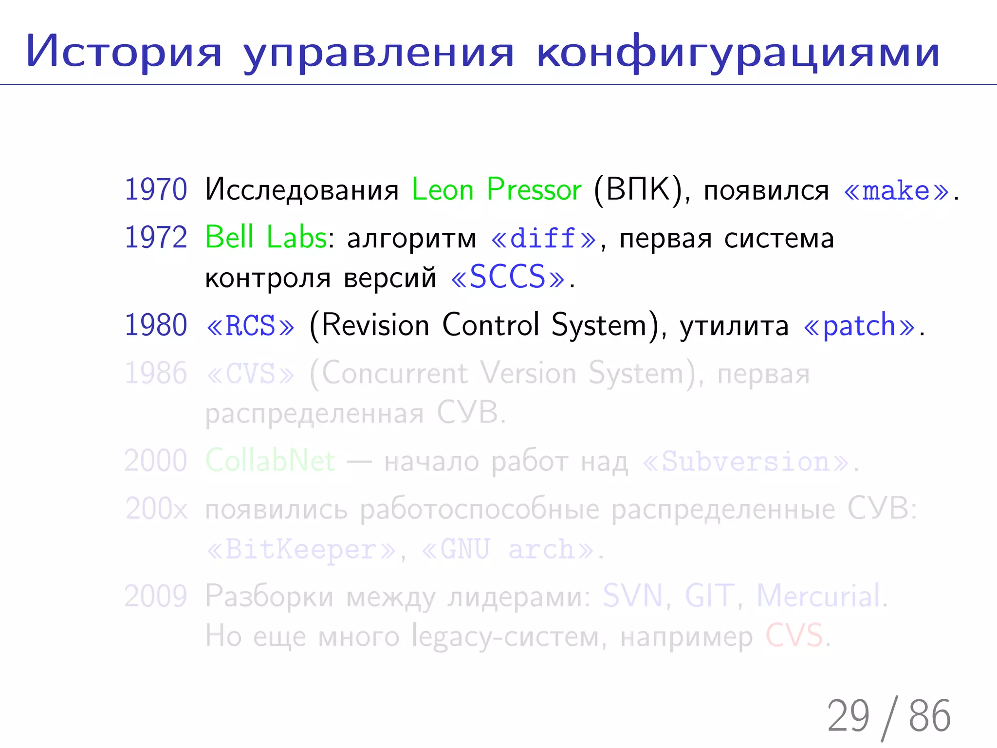 История управления конфигурациями

   1970 Исследования Leon Pressor (ВПК), появился «make».
   1972 Bell Labs: алгоритм «diff», первая система
        контроля версий «SCCS».
   1980 «RCS» (Revision Control System), утилита «patch».
   1986 «CVS» (Concurrent Version System), первая
        распределенная СУВ.
   2000 CollabNet — начало работ над «Subversion».
   200x появились работоспособные распределенные СУВ:
        «BitKeeper», «GNU arch».
   2009 Разборки между лидерами: SVN, GIT, Mercurial.
        Но еще много legacy-систем, например CVS.

                                                29 / 86
 
