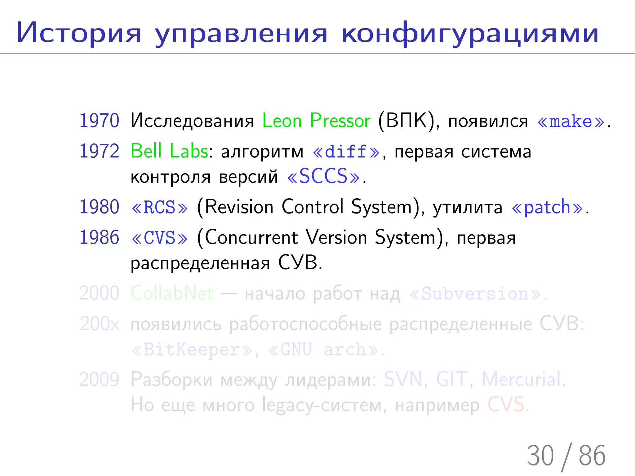 История управления конфигурациями

   1970 Исследования Leon Pressor (ВПК), появился «make».
   1972 Bell Labs: алгоритм «diff», первая система
        контроля версий «SCCS».
   1980 «RCS» (Revision Control System), утилита «patch».
   1986 «CVS» (Concurrent Version System), первая
        распределенная СУВ.
   2000 CollabNet — начало работ над «Subversion».
   200x появились работоспособные распределенные СУВ:
        «BitKeeper», «GNU arch».
   2009 Разборки между лидерами: SVN, GIT, Mercurial.
        Но еще много legacy-систем, например CVS.

                                                30 / 86
 