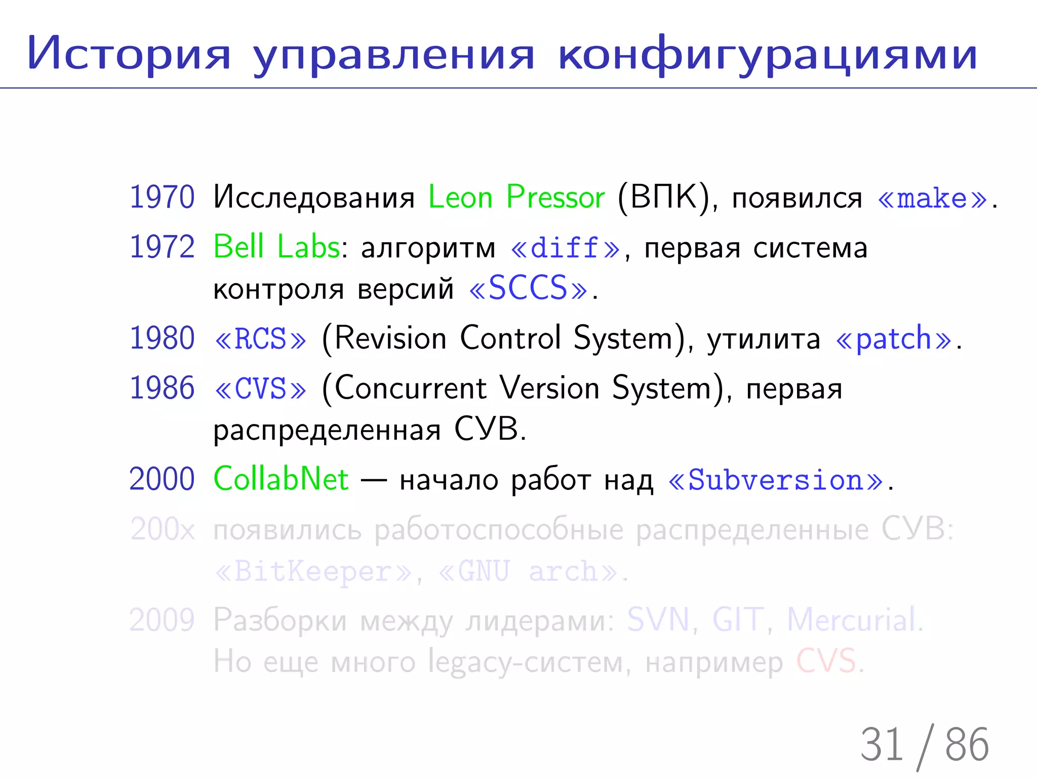 История управления конфигурациями

   1970 Исследования Leon Pressor (ВПК), появился «make».
   1972 Bell Labs: алгоритм «diff», первая система
        контроля версий «SCCS».
   1980 «RCS» (Revision Control System), утилита «patch».
   1986 «CVS» (Concurrent Version System), первая
        распределенная СУВ.
   2000 CollabNet — начало работ над «Subversion».
   200x появились работоспособные распределенные СУВ:
        «BitKeeper», «GNU arch».
   2009 Разборки между лидерами: SVN, GIT, Mercurial.
        Но еще много legacy-систем, например CVS.

                                                31 / 86
 