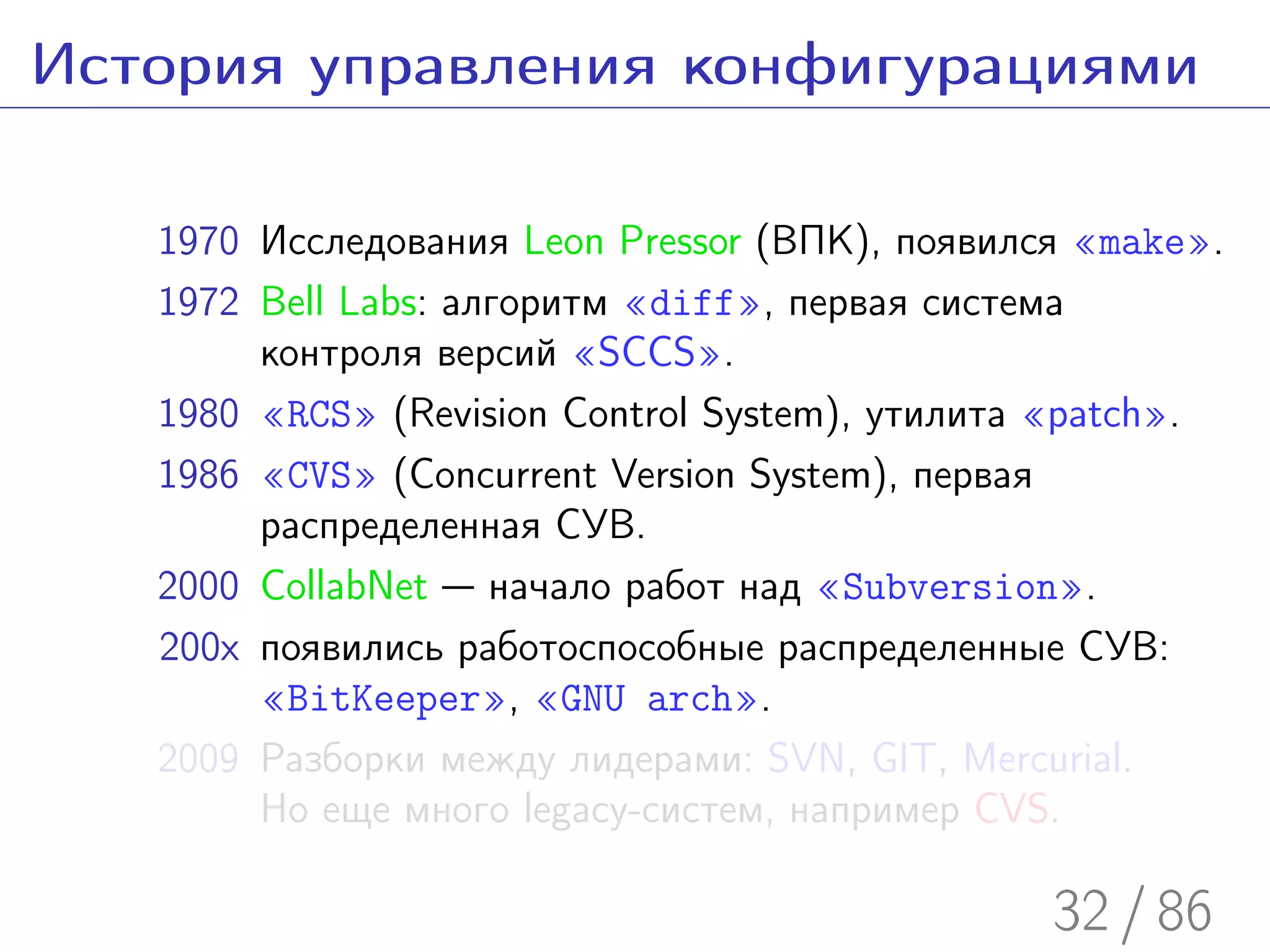 История управления конфигурациями

   1970 Исследования Leon Pressor (ВПК), появился «make».
   1972 Bell Labs: алгоритм «diff», первая система
        контроля версий «SCCS».
   1980 «RCS» (Revision Control System), утилита «patch».
   1986 «CVS» (Concurrent Version System), первая
        распределенная СУВ.
   2000 CollabNet — начало работ над «Subversion».
   200x появились работоспособные распределенные СУВ:
        «BitKeeper», «GNU arch».
   2009 Разборки между лидерами: SVN, GIT, Mercurial.
        Но еще много legacy-систем, например CVS.

                                                32 / 86
 