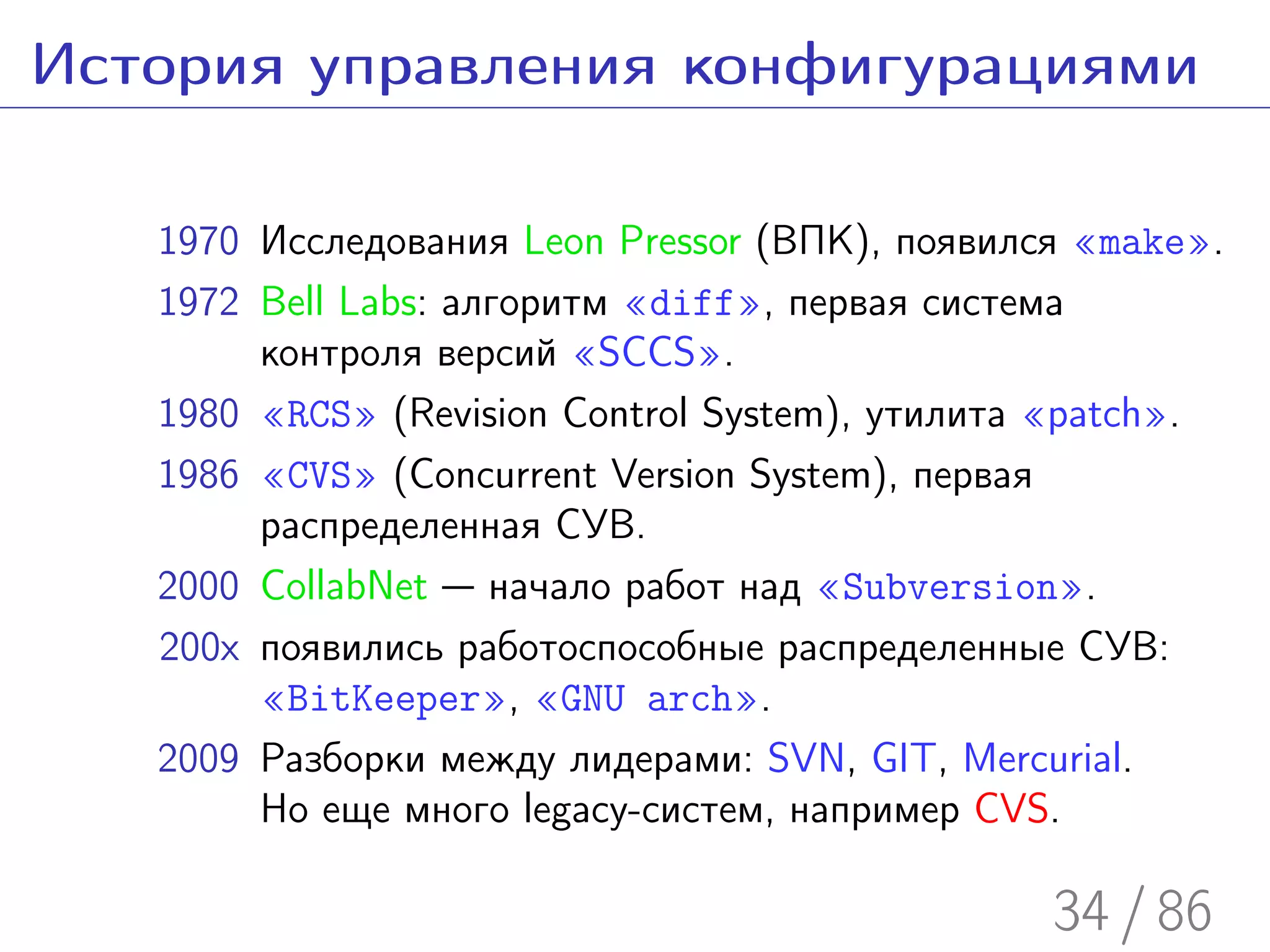 История управления конфигурациями

   1970 Исследования Leon Pressor (ВПК), появился «make».
   1972 Bell Labs: алгоритм «diff», первая система
        контроля версий «SCCS».
   1980 «RCS» (Revision Control System), утилита «patch».
   1986 «CVS» (Concurrent Version System), первая
        распределенная СУВ.
   2000 CollabNet — начало работ над «Subversion».
   200x появились работоспособные распределенные СУВ:
        «BitKeeper», «GNU arch».
   2009 Разборки между лидерами: SVN, GIT, Mercurial.
        Но еще много legacy-систем, например CVS.

                                                34 / 86
 