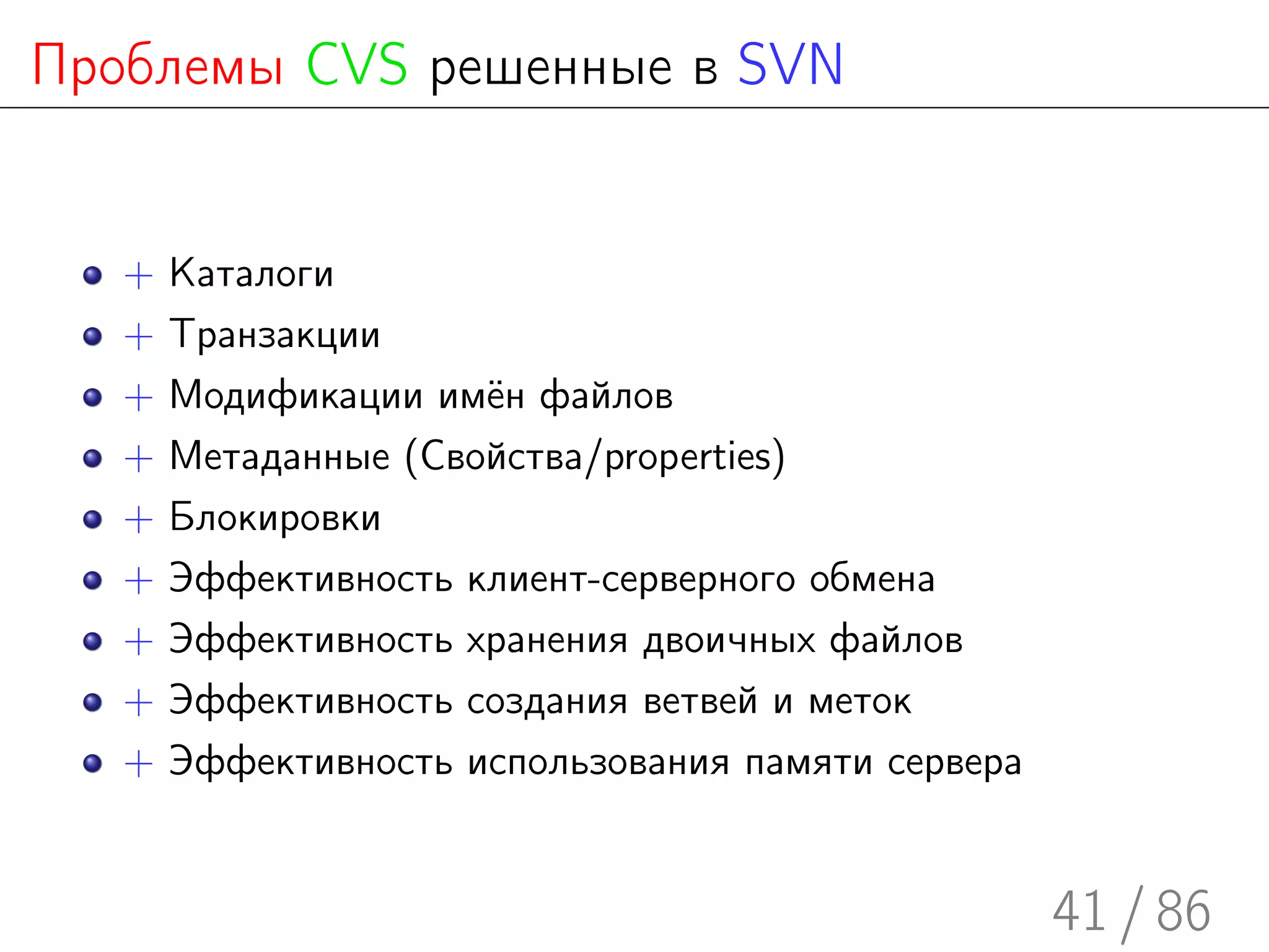 Проблемы CVS решенные в SVN


   +   Каталоги
   +   Транзакции
   +   Модификации имён файлов
   +   Метаданные (Свойства/properties)
   +   Блокировки
   +   Эффективность клиент-серверного обмена
   +   Эффективность хранения двоичных файлов
   +   Эффективность создания ветвей и меток
   +   Эффективность использования памяти сервера


                                                    41 / 86
 