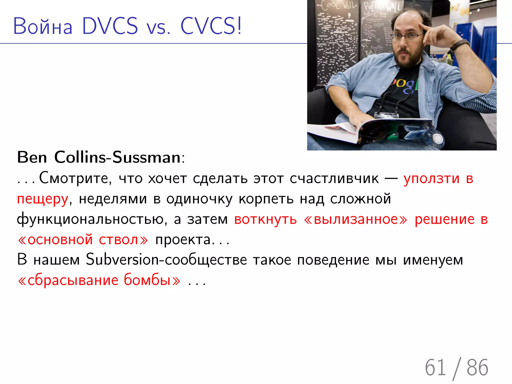 Война DVCS vs. CVCS!




Ben Collins-Sussman:
. . . Смотрите, что хочет сделать этот счастливчик — уползти в
пещеру, неделями в одиночку корпеть над сложной
функциональностью, а затем воткнуть «вылизанное» решение в
«основной ствол» проекта. . .
В нашем Subversion-сообществе такое поведение мы именуем
«сбрасывание бомбы» . . .




                                                     61 / 86
 