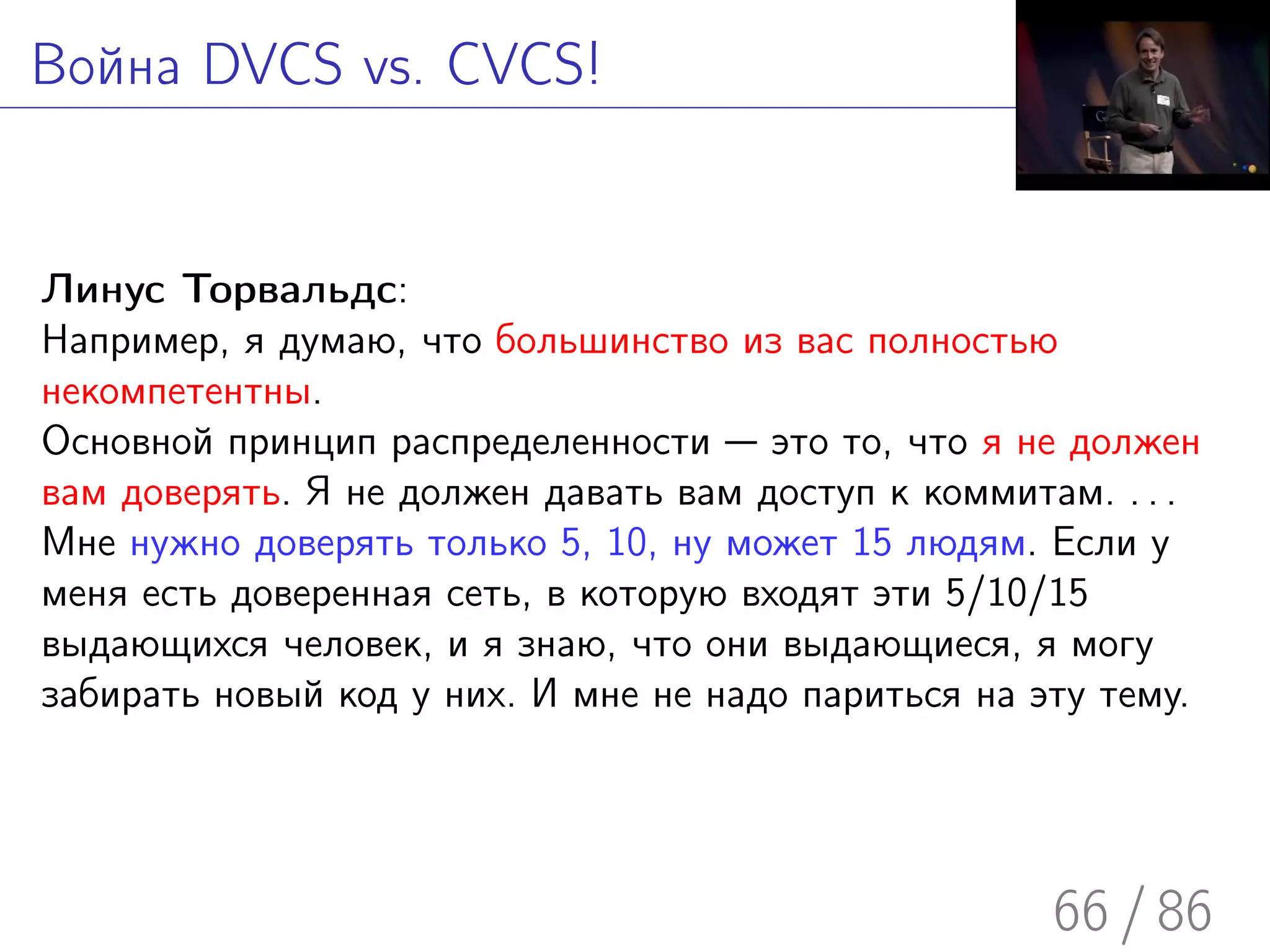 Война DVCS vs. CVCS!


Линус Торвальдс:
Например, я думаю, что большинство из вас полностью
некомпетентны.
Основной принцип распределенности — это то, что я не должен
вам доверять. Я не должен давать вам доступ к коммитам. . . .
Мне нужно доверять только 5, 10, ну может 15 людям. Если у
меня есть доверенная сеть, в которую входят эти 5/10/15
выдающихся человек, и я знаю, что они выдающиеся, я могу
забирать новый код у них. И мне не надо париться на эту тему.




                                                     66 / 86
 