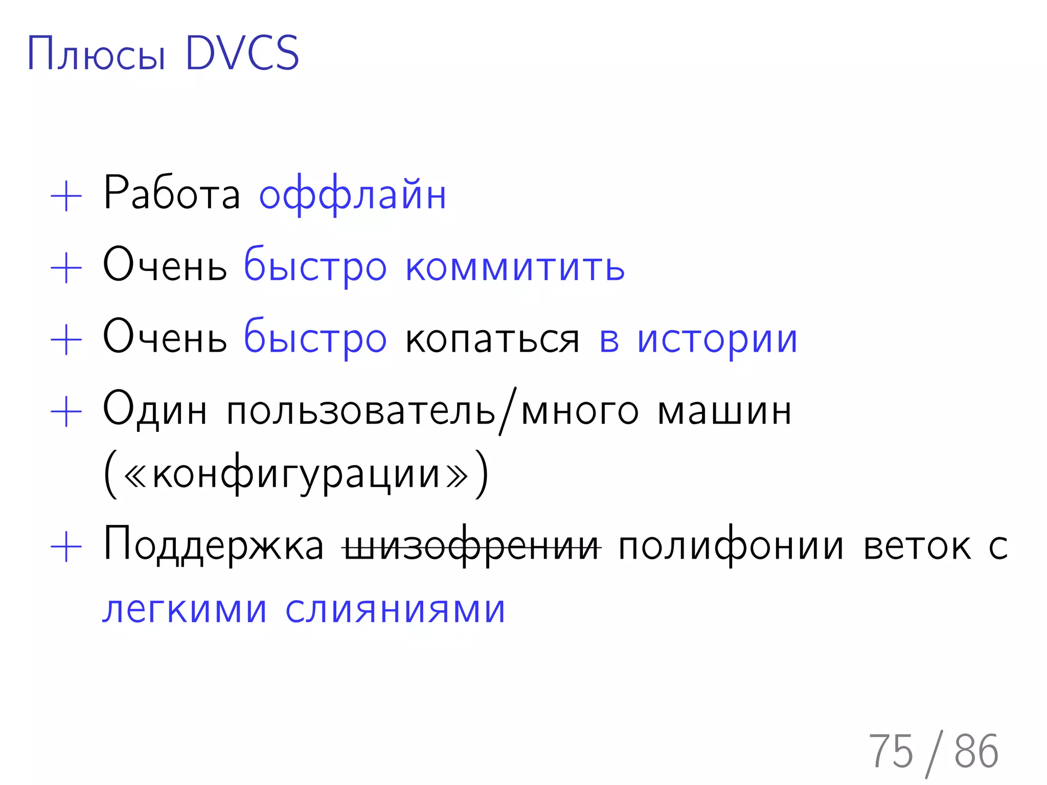 Плюсы DVCS

+ Работа оффлайн
+ Очень быстро коммитить
+ Очень быстро копаться в истории
+ Один пользователь/много машин
  («конфигурации»)
+ Поддержка шизофрении полифонии веток с
  легкими слияниями

                                  75 / 86
 