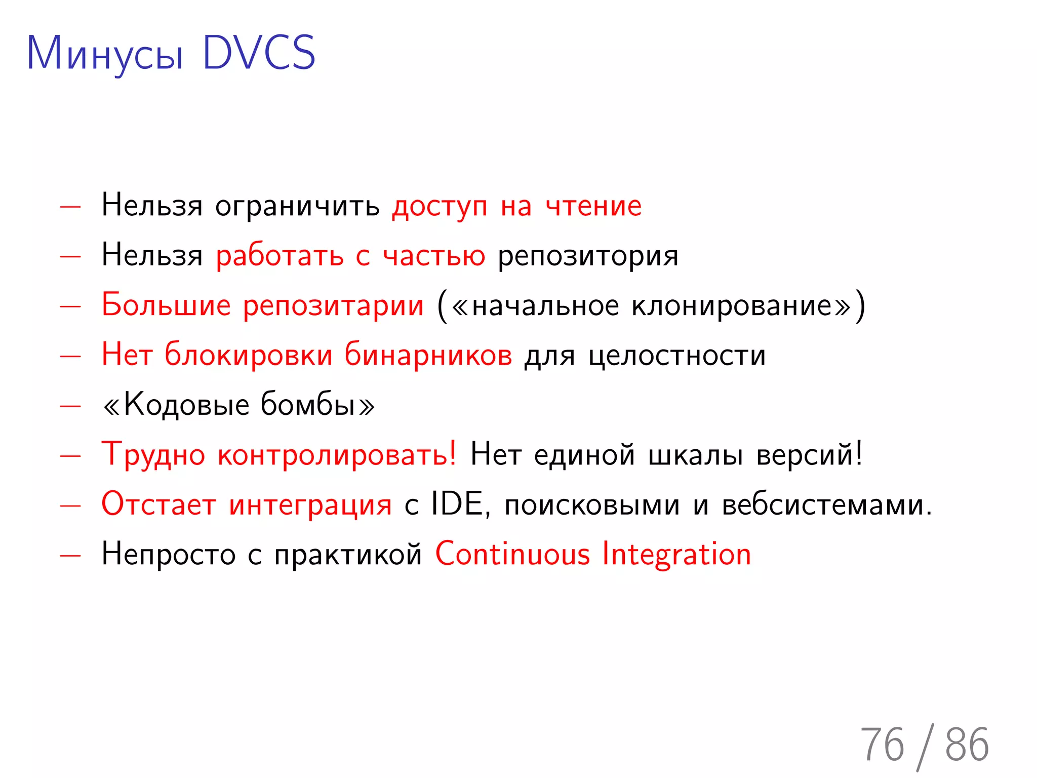 Минусы DVCS

 −   Нельзя ограничить доступ на чтение
 −   Нельзя работать с частью репозитория
 −   Большие репозитарии («начальное клонирование»)
 −   Нет блокировки бинарников для целостности
 −   «Кодовые бомбы»
 −   Трудно контролировать! Нет единой шкалы версий!
 −   Отстает интеграция с IDE, поисковыми и вебсистемами.
 −   Непросто с практикой Continuous Integration




                                                    76 / 86
 