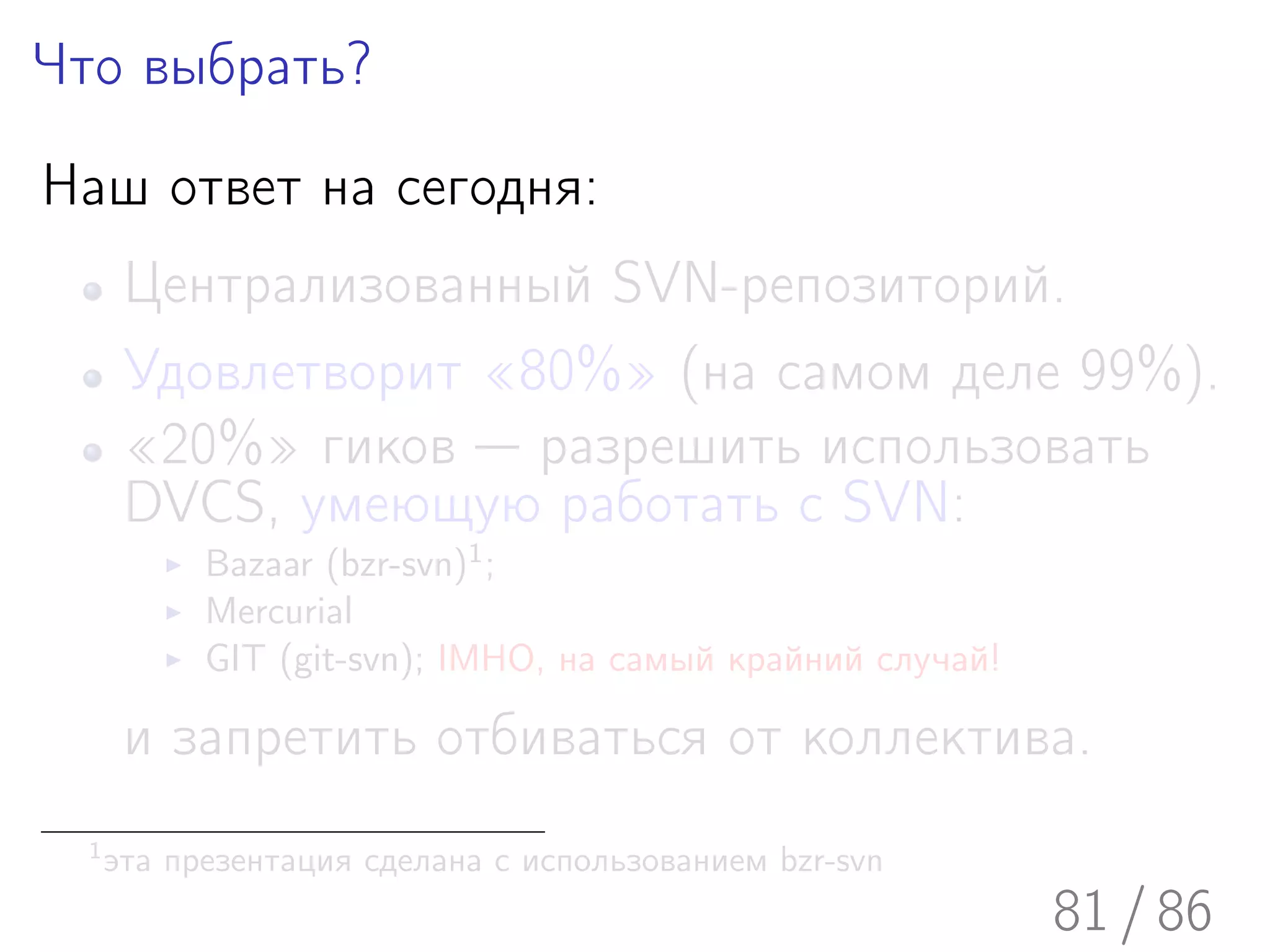 Что выбрать?

Наш ответ на сегодня:
       Централизованный SVN-репозиторий.
       Удовлетворит «80%» (на самом деле 99%).
       «20%» гиков — разрешить использовать
       DVCS, умеющую работать с SVN:
            Bazaar (bzr-svn)1 ;
            Mercurial
            GIT (git-svn); IMHO, на самый крайний случай!

       и запретить отбиваться от коллектива.
  1
      эта презентация сделана с использованием bzr-svn
                                                            81 / 86
 