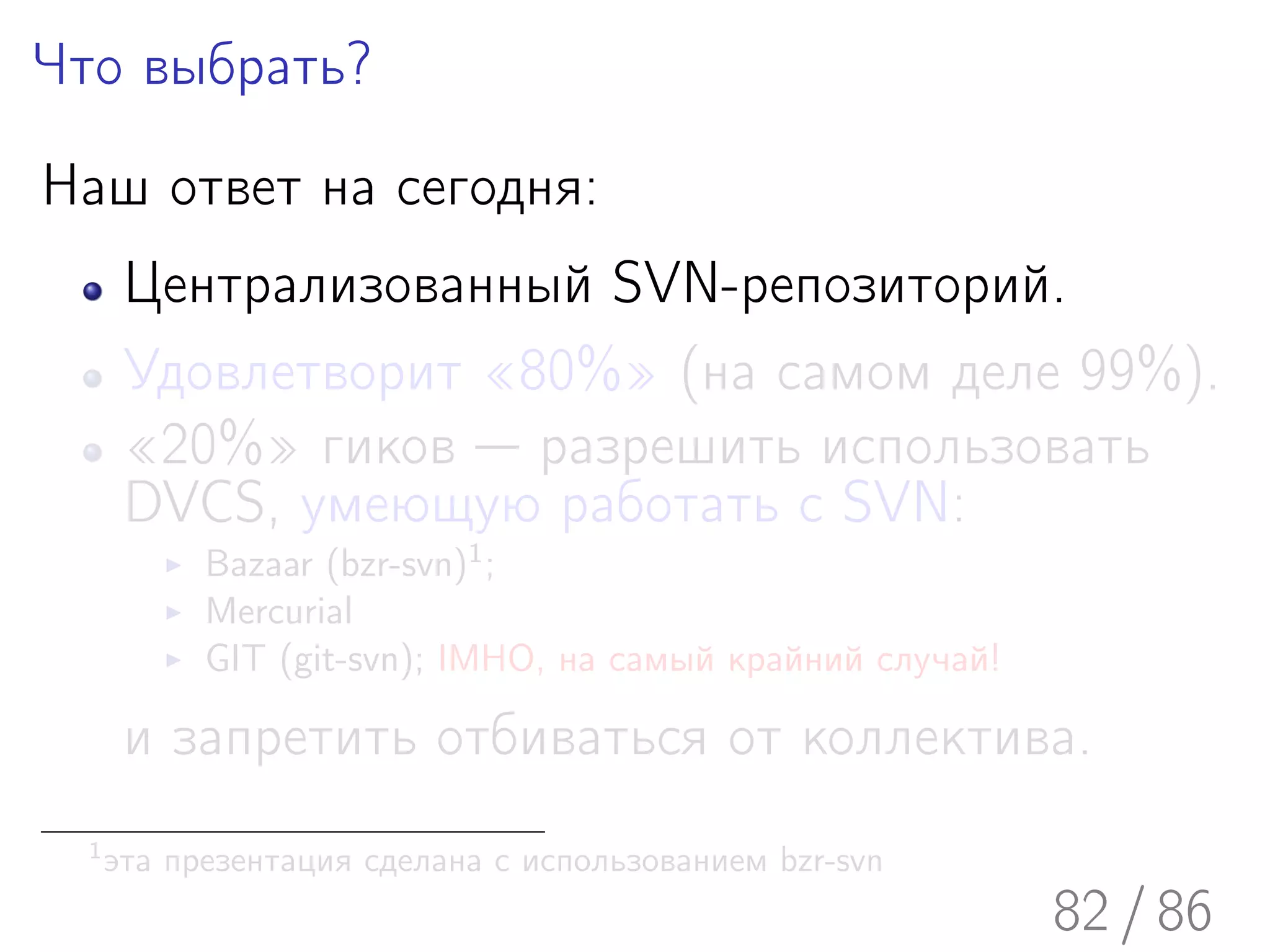 Что выбрать?

Наш ответ на сегодня:
       Централизованный SVN-репозиторий.
       Удовлетворит «80%» (на самом деле 99%).
       «20%» гиков — разрешить использовать
       DVCS, умеющую работать с SVN:
            Bazaar (bzr-svn)1 ;
            Mercurial
            GIT (git-svn); IMHO, на самый крайний случай!

       и запретить отбиваться от коллектива.
  1
      эта презентация сделана с использованием bzr-svn
                                                            82 / 86
 