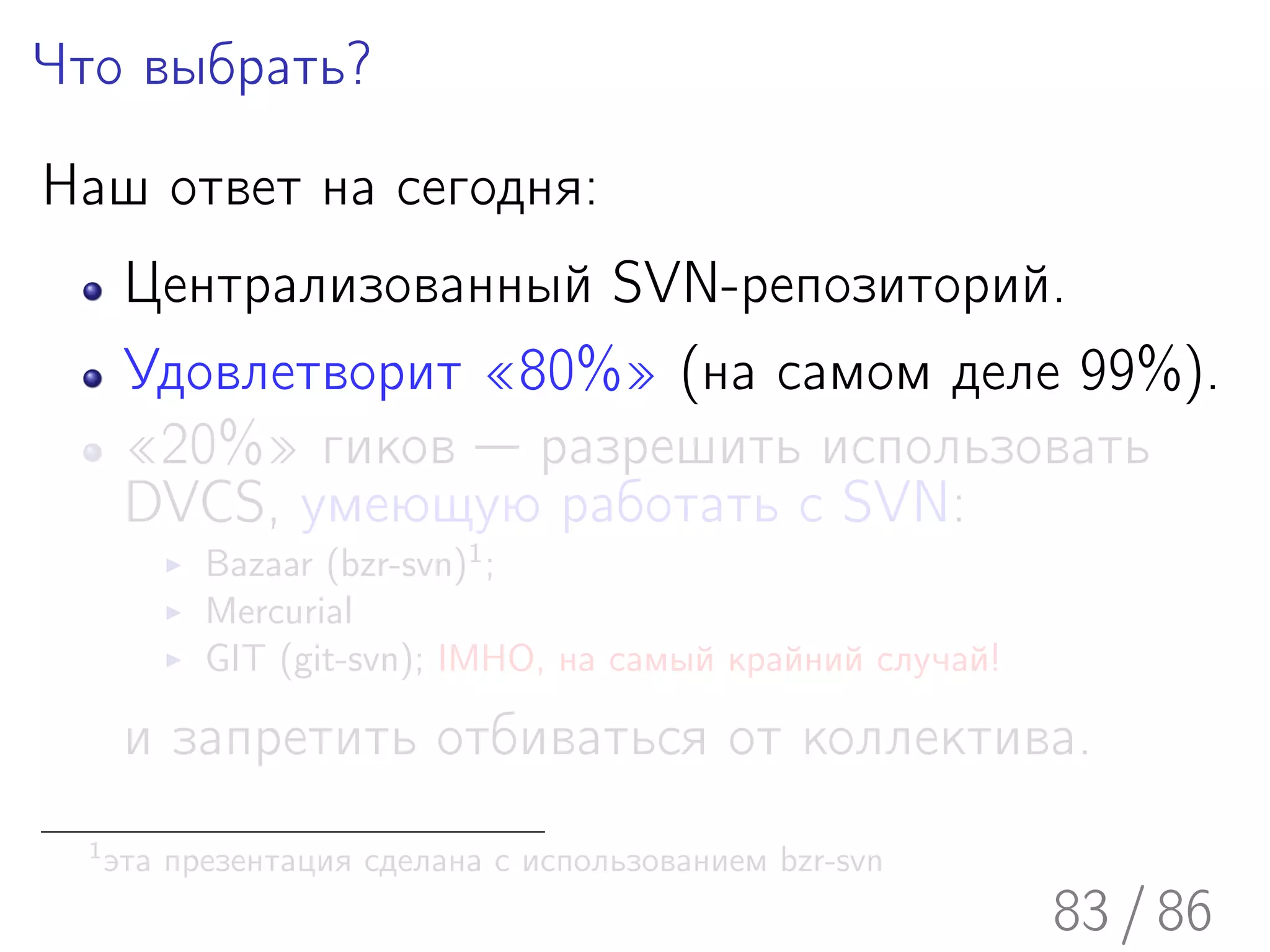 Что выбрать?

Наш ответ на сегодня:
       Централизованный SVN-репозиторий.
       Удовлетворит «80%» (на самом деле 99%).
       «20%» гиков — разрешить использовать
       DVCS, умеющую работать с SVN:
            Bazaar (bzr-svn)1 ;
            Mercurial
            GIT (git-svn); IMHO, на самый крайний случай!

       и запретить отбиваться от коллектива.
  1
      эта презентация сделана с использованием bzr-svn
                                                            83 / 86
 