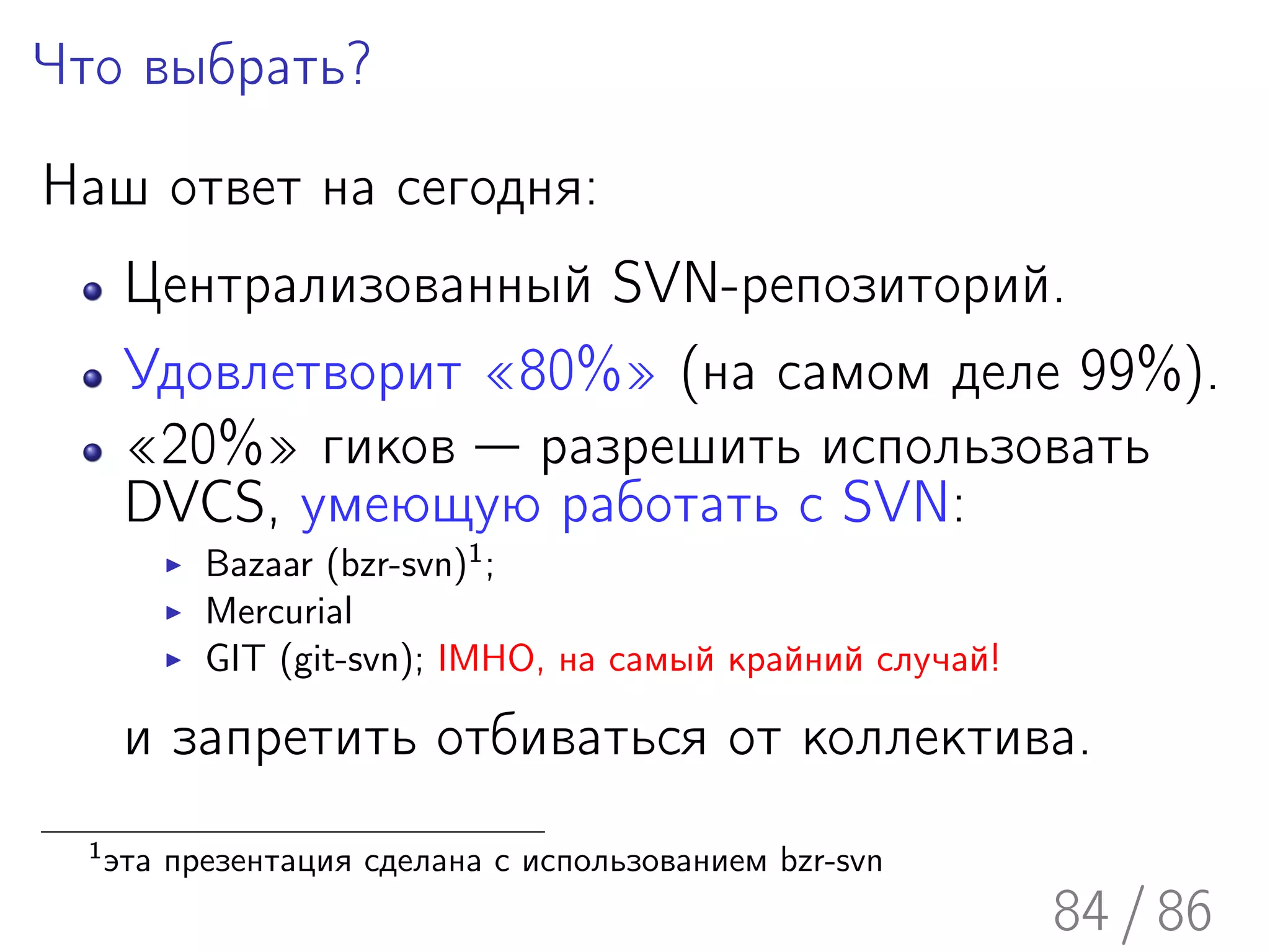 Что выбрать?

Наш ответ на сегодня:
       Централизованный SVN-репозиторий.
       Удовлетворит «80%» (на самом деле 99%).
       «20%» гиков — разрешить использовать
       DVCS, умеющую работать с SVN:
            Bazaar (bzr-svn)1 ;
            Mercurial
            GIT (git-svn); IMHO, на самый крайний случай!

       и запретить отбиваться от коллектива.
  1
      эта презентация сделана с использованием bzr-svn
                                                            84 / 86
 