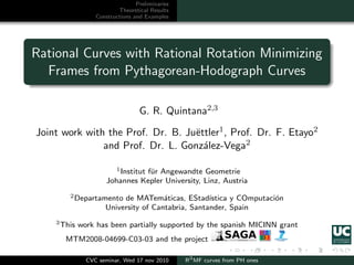 Preliminaries
                          Theoretical Results
                  Constructions and Examples




Rational Curves with Rational Rotation Minimizing
  Frames from Pythagorean-Hodograph Curves

                                  G. R. Quintana2,3

Joint work with the Prof. Dr. B. Ju¨ttler1 , Prof. Dr. F. Etayo2
                                   e
               and Prof. Dr. L. Gonz´lez-Vega2
                                     a

                         1 Institut f¨r Angewandte Geometrie
                                     u
                      Johannes Kepler University, Linz, Austria
        2 Departamento    de MATem´ticas, EStad´
                                      a            ıstica y COmputaci´n
                                                                     o
                     University of Cantabria, Santander, Spain
    3 This   work has been partially supported by the spanish MICINN grant
       MTM2008-04699-C03-03 and the project

               CVC seminar, Wed 17 nov 2010      R3 MF curves from PH ones
 