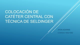 COLOCACIÓN DE
CATÉTER CENTRAL CON
TÉCNICA DE SELDINGER
JHON ADARME
CODIGO:16021062
 