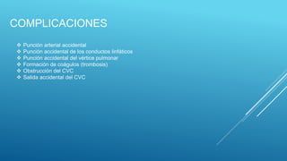 COMPLICACIONES
 Punción arterial accidental
 Punción accidental de los conductos linfáticos
 Punción accidental del vértice pulmonar
 Formación de coágulos (trombosis)
 Obstrucción del CVC
 Salida accidental del CVC
 