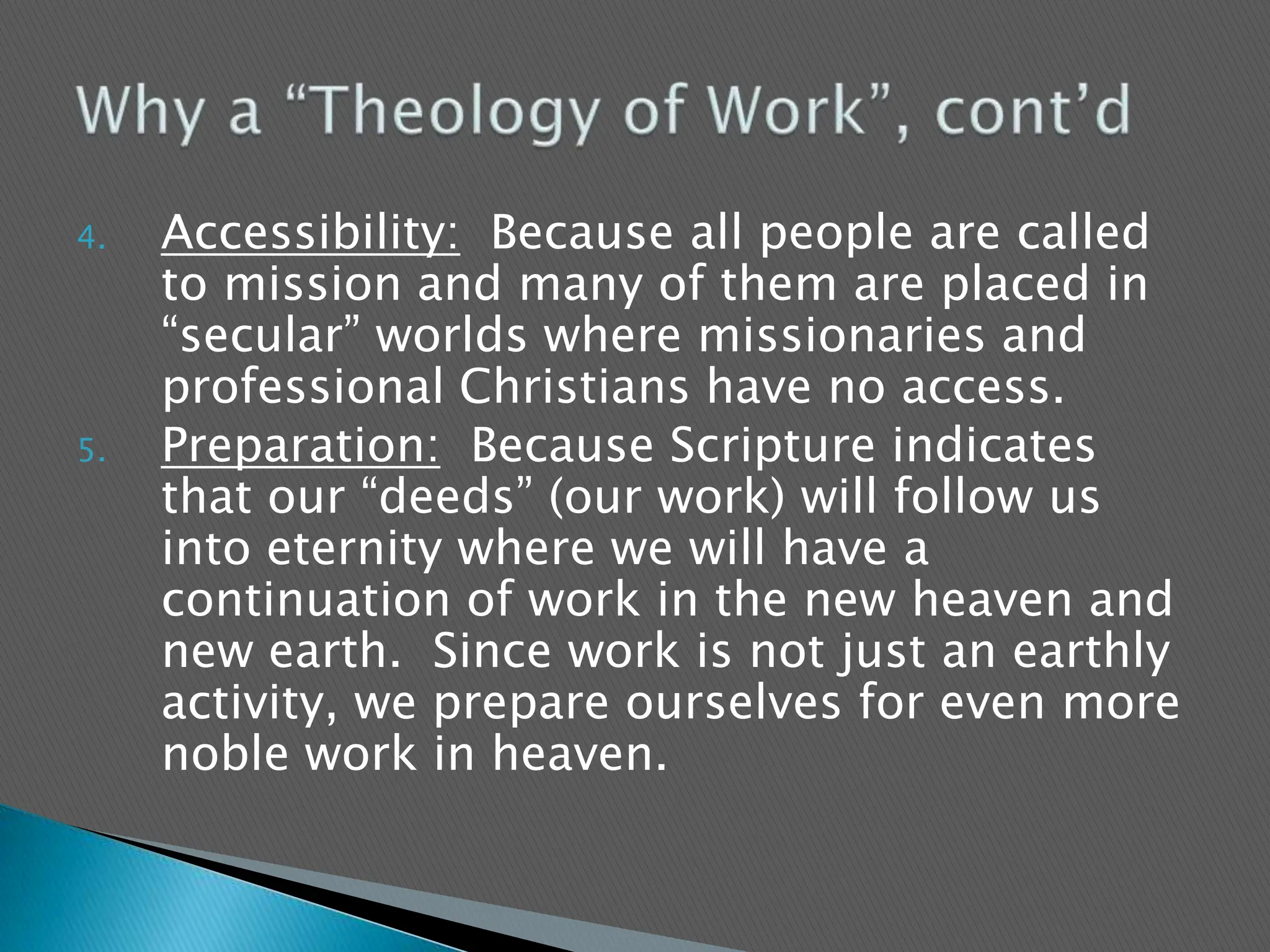 Accessibility:  Because all people are called to mission and many of them are placed in “secular” worlds where missionaries and professional Christians have no access.Preparation:  Because Scripture indicates that our “deeds” (our work) will follow us into eternity where we will have a continuation of work in the new heaven and new earth.  Since work is not just an earthly activity, we prepare ourselves for even more noble work in heaven.Why a “Theology of Work”, cont’d