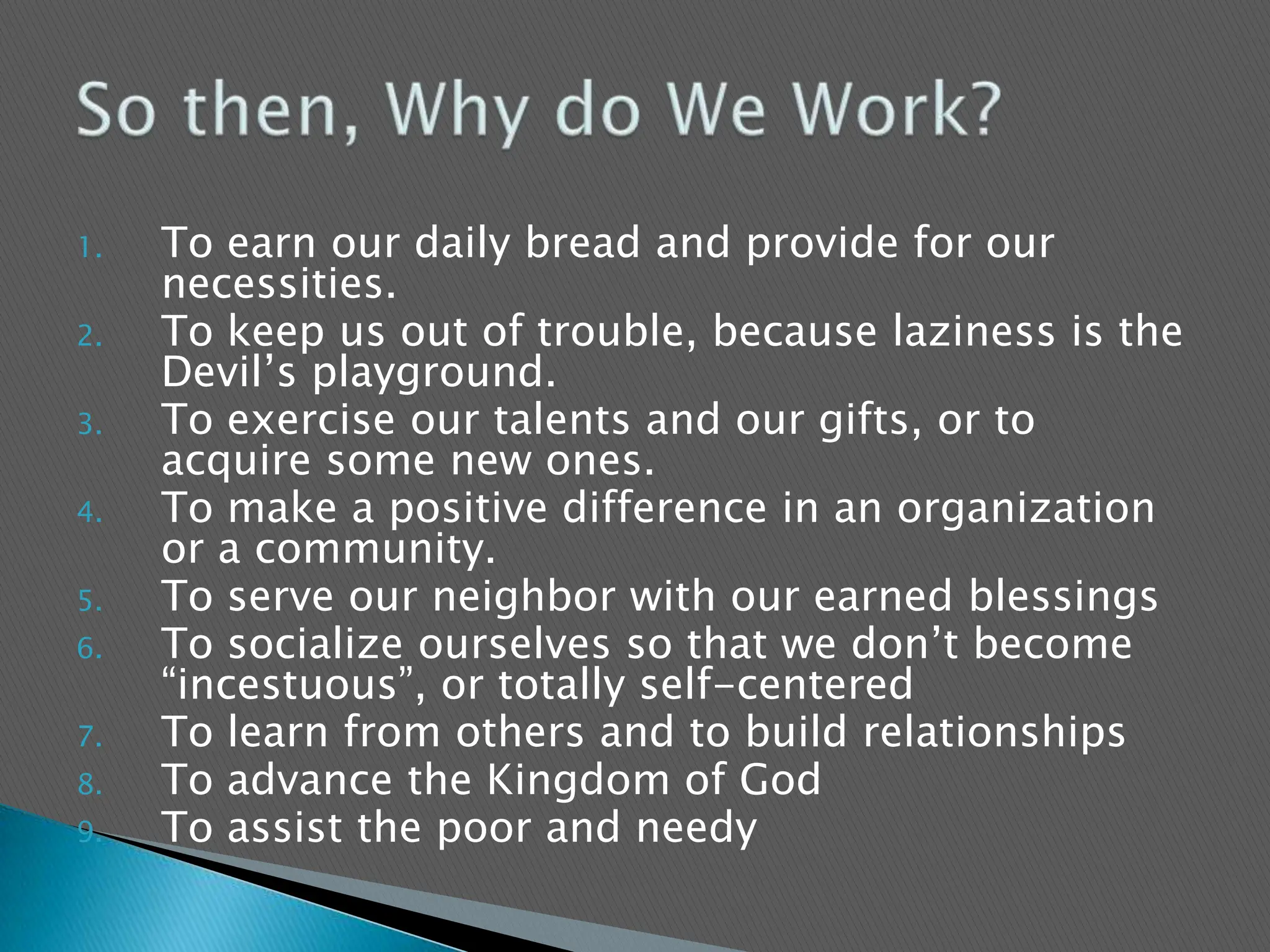 To earn our daily bread and provide for our necessities.To keep us out of trouble, because laziness is the Devil’s playground.To exercise our talents and our gifts, or to acquire some new ones.To make a positive difference in an organization or a community.To serve our neighbor with our earned blessingsTo socialize ourselves so that we don’t become “incestuous”, or totally self-centeredTo learn from others and to build relationshipsTo advance the Kingdom of GodTo assist the poor and needySo then, Why do We Work?