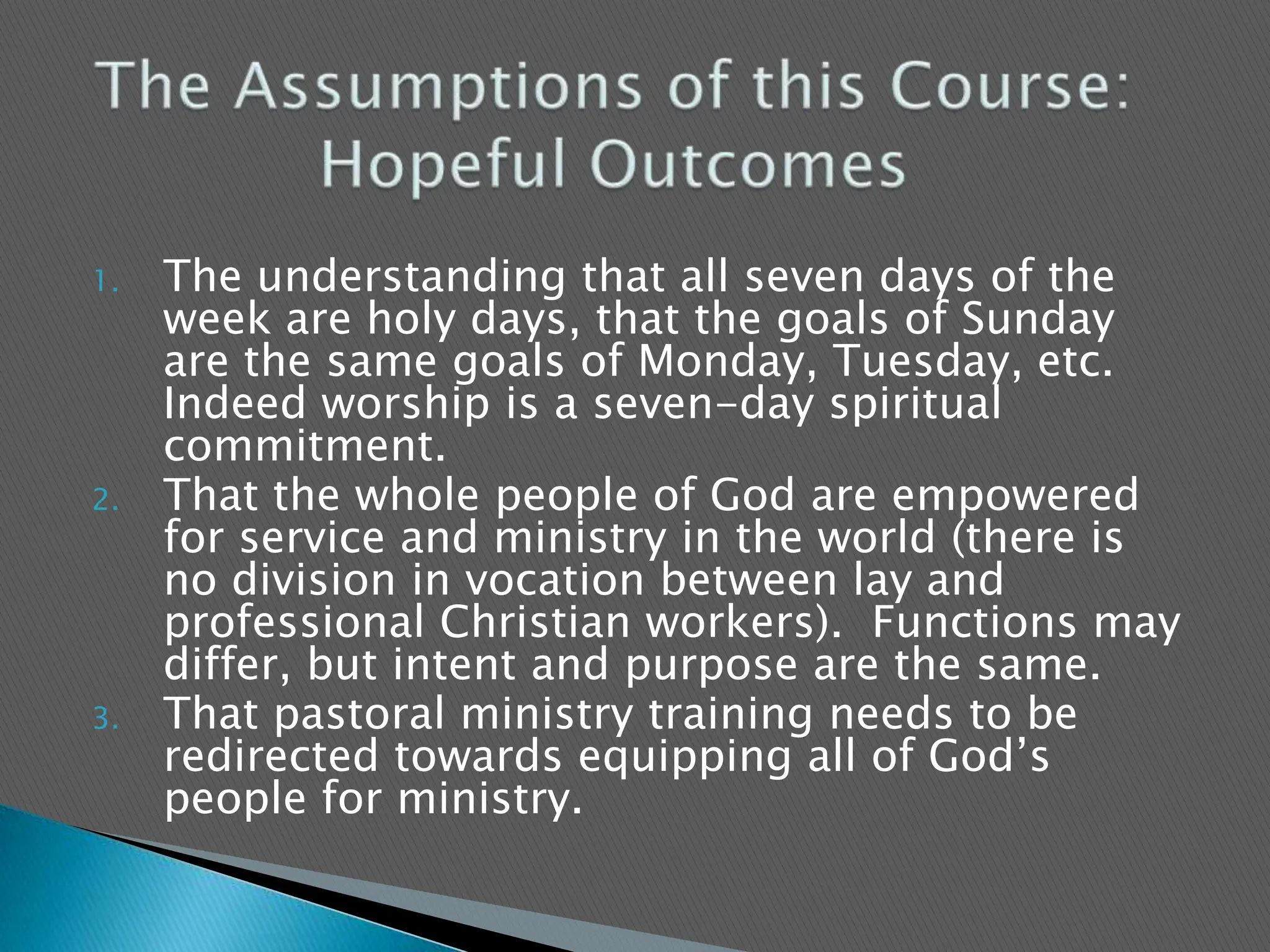 The understanding that all seven days of the week are holy days, that the goals of Sunday are the same goals of Monday, Tuesday, etc. Indeed worship is a seven-day spiritual commitment.  That the whole people of God are empowered for service and ministry in the world (there is no division in vocation between lay and professional Christian workers).  Functions may differ, but intent and purpose are the same.That pastoral ministry training needs to be redirected towards equipping all of God’s people for ministry.The Assumptions of this Course: Hopeful Outcomes