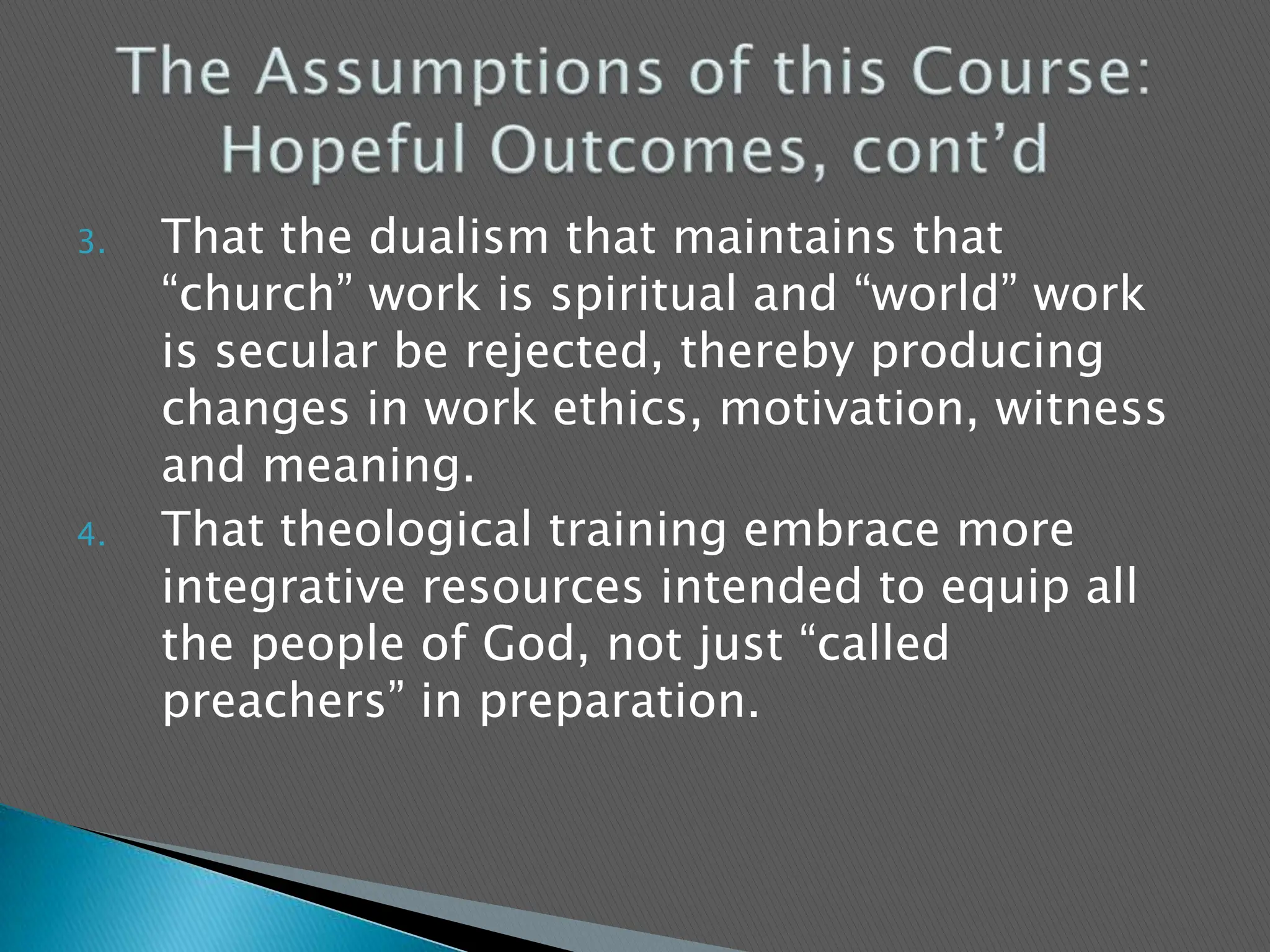 That the dualism that maintains that “church” work is spiritual and “world” work is secular be rejected, thereby producing changes in work ethics, motivation, witness and meaning.That theological training embrace more integrative resources intended to equip all the people of God, not just “called preachers” in preparation.  The Assumptions of this Course: Hopeful Outcomes, cont’d