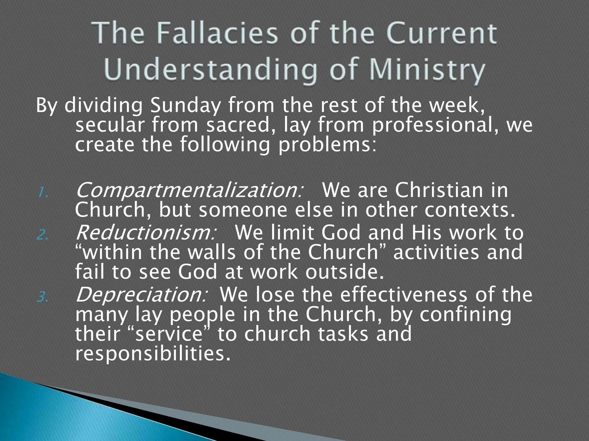 By dividing Sunday from the rest of the week, secular from sacred, lay from professional, we create the following problems:Compartmentalization:   We are Christian in Church, but someone else in other contexts.Reductionism:   We limit God and His work to “within the walls of the Church” activities and fail to see God at work outside.Depreciation:  We lose the effectiveness of the many lay people in the Church, by confining their “service” to church tasks and responsibilities.The Fallacies of the Current Understanding of Ministry