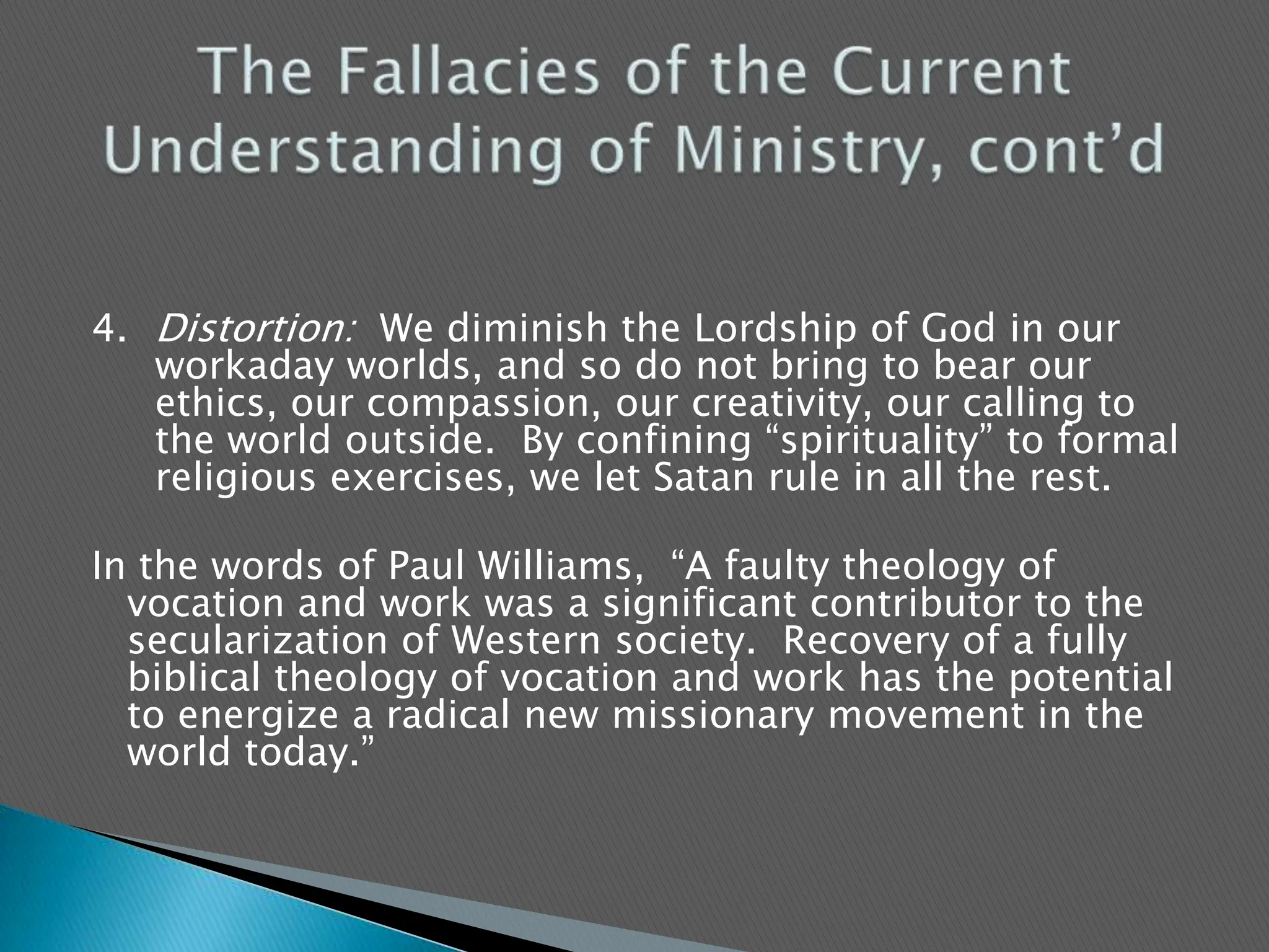 4.	Distortion:  We diminish the Lordship of God in our workaday worlds, and so do not bring to bear our ethics, our compassion, our creativity, our calling to the world outside.  By confining “spirituality” to formal religious exercises, we let Satan rule in all the rest.   In the words of Paul Williams,  “A faulty theology of        vocation and work was a significant contributor to the secularization of Western society.  Recovery of a fully biblical theology of vocation and work has the potential to energize a radical new missionary movement in the world today.”The Fallacies of the Current Understanding of Ministry, cont’d