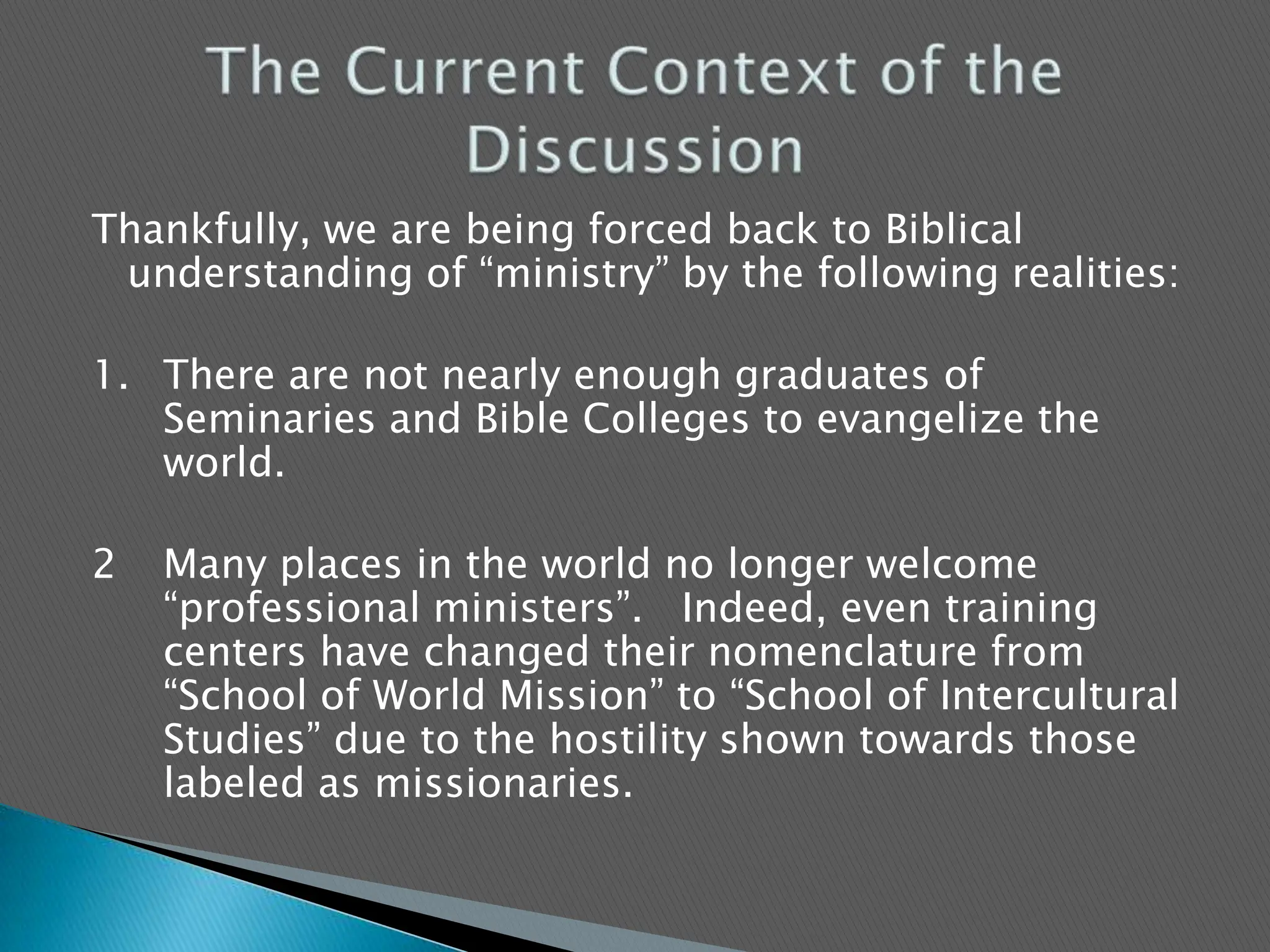 Thankfully, we are being forced back to Biblical understanding of “ministry” by the following realities:1.	There are not nearly enough graduates of Seminaries and Bible Colleges to evangelize the world.2	Many places in the world no longer welcome “professional ministers”.   Indeed, even training centers have changed their nomenclature from “School of World Mission” to “School of Intercultural Studies” due to the hostility shown towards those labeled as missionaries.The Current Context of the Discussion