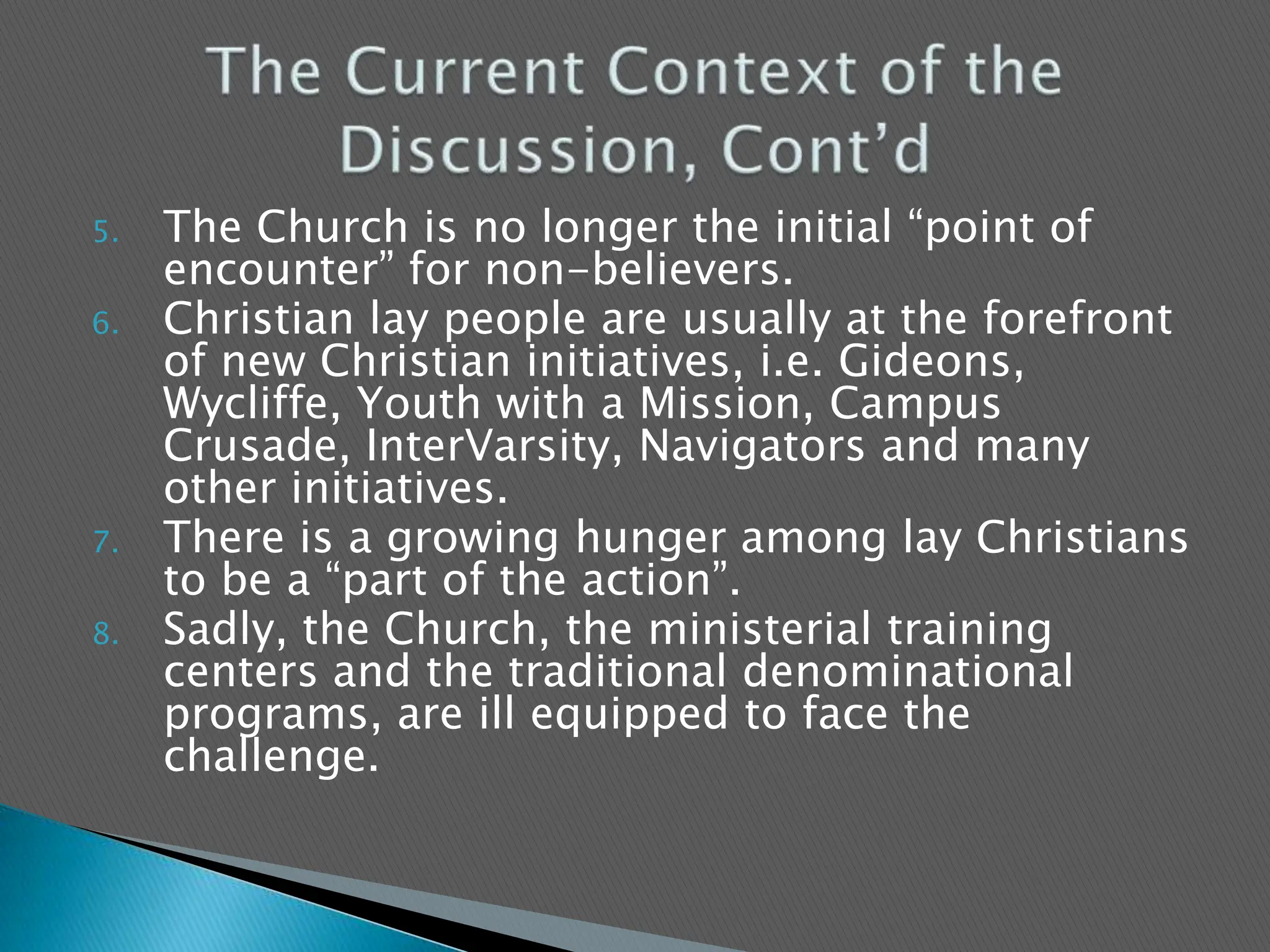 The Church is no longer the initial “point of encounter” for non-believers.Christian lay people are usually at the forefront of new Christian initiatives, i.e. Gideons, Wycliffe, Youth with a Mission, Campus Crusade, InterVarsity, Navigators and many other initiatives.There is a growing hunger among lay Christians to be a “part of the action”.  Sadly, the Church, the ministerial training centers and the traditional denominational programs, are ill equipped to face the challenge.The Current Context of the Discussion, Cont’d