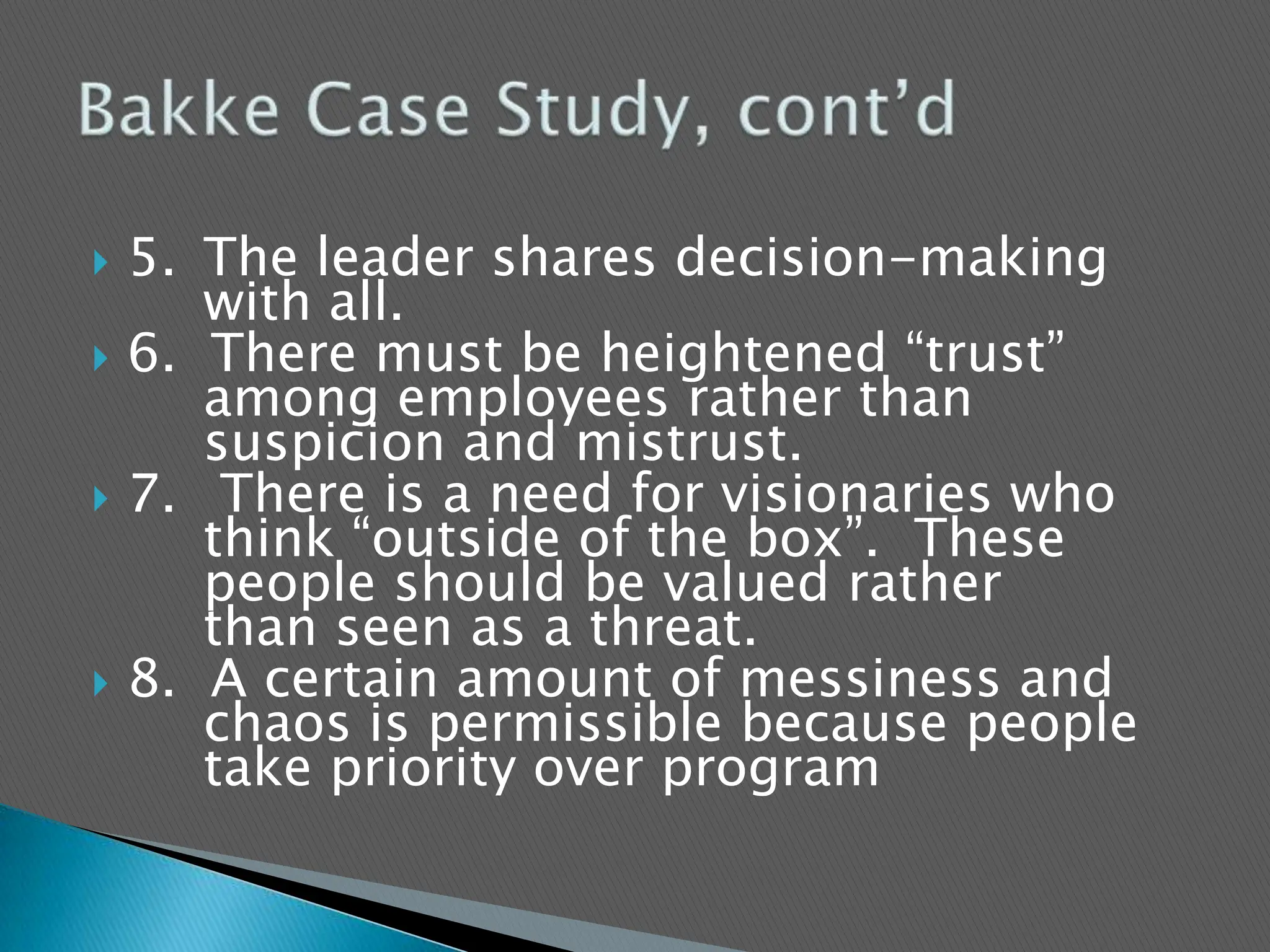 5.	The leader shares decision-making 	with all.6.  There must be heightened “trust” 	among employees rather than 	suspicion and mistrust.7.	 There is a need for visionaries who 	think “outside of the box”.  These 	people should be valued rather 	than seen as a threat.8.  A certain amount of messiness and 	chaos is permissible because people 	take priority over programBakke Case Study, cont’d