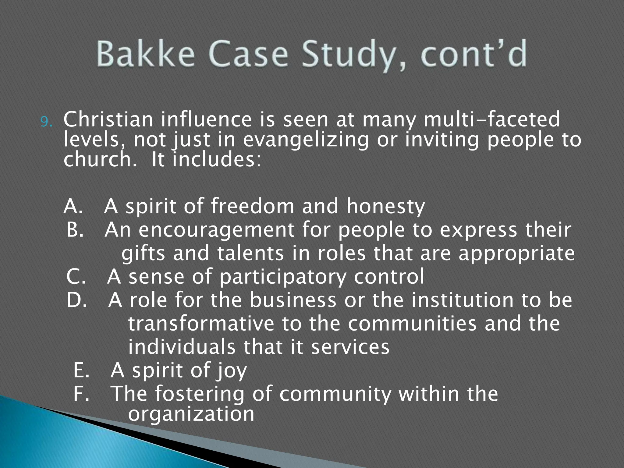 Christian influence is seen at many multi-faceted levels, not just in evangelizing or inviting people to church.  It includes:	A.   A spirit of freedom and honesty    B.   An encouragement for people to express their		    gifts and talents in roles that are appropriate    C.   A sense of participatory control    D.   A role for the business or the institution to be		     transformative to the communities and the		     individuals that it services     E.   A spirit of joy     F.   The fostering of community within the 		     organization	  Bakke Case Study, cont’d