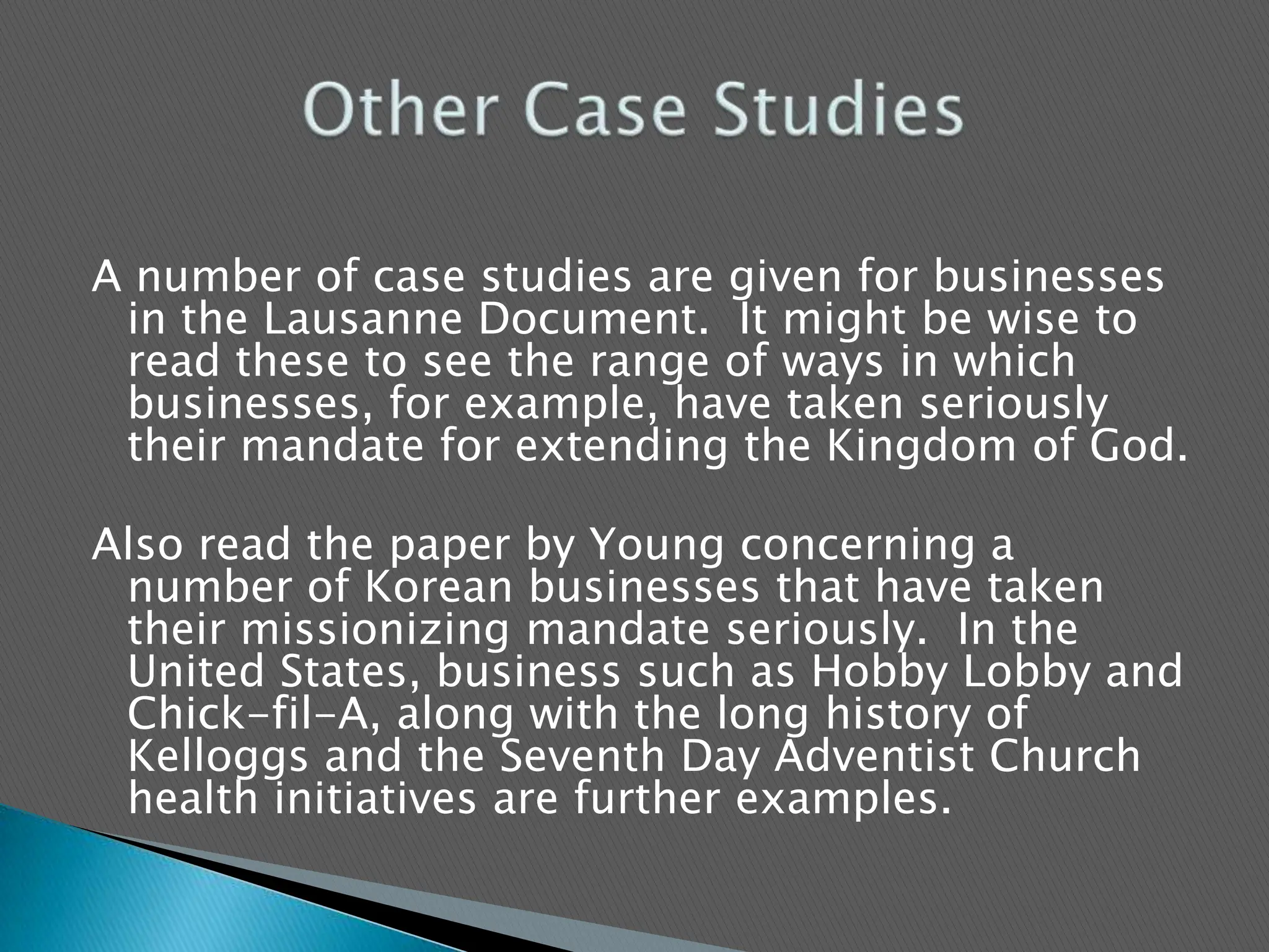 A number of case studies are given for businesses in the Lausanne Document.  It might be wise to read these to see the range of ways in which businesses, for example, have taken seriously their mandate for extending the Kingdom of God.  Also read the paper by Young concerning a number of Korean businesses that have taken their missionizing mandate seriously.  In the United States, business such as Hobby Lobby and Chick-fil-A, along with the long history of Kelloggs and the Seventh Day Adventist Church health initiatives are further examples.Other Case Studies