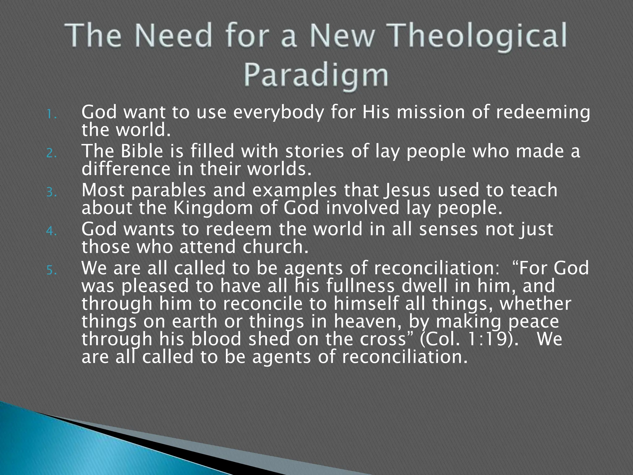 God want to use everybody for His mission of redeeming the world.The Bible is filled with stories of lay people who made a difference in their worlds.Most parables and examples that Jesus used to teach about the Kingdom of God involved lay people.God wants to redeem the world in all senses not just those who attend church.We are all called to be agents of reconciliation:  “For God was pleased to have all his fullness dwell in him, and through him to reconcile to himself all things, whether things on earth or things in heaven, by making peace through his blood shed on the cross” (Col. 1:19).   We are all called to be agents of reconciliation.The Need for a New Theological Paradigm