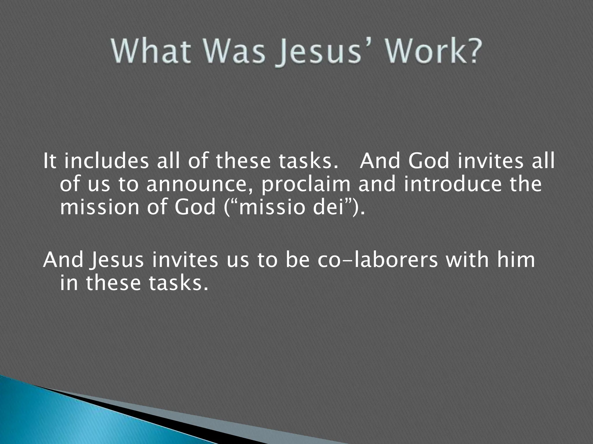 It includes all of these tasks.   And God invites all of us to announce, proclaim and introduce the mission of God (“missiodei”).   And Jesus invites us to be co-laborers with him in these tasks.   What Was Jesus’ Work?