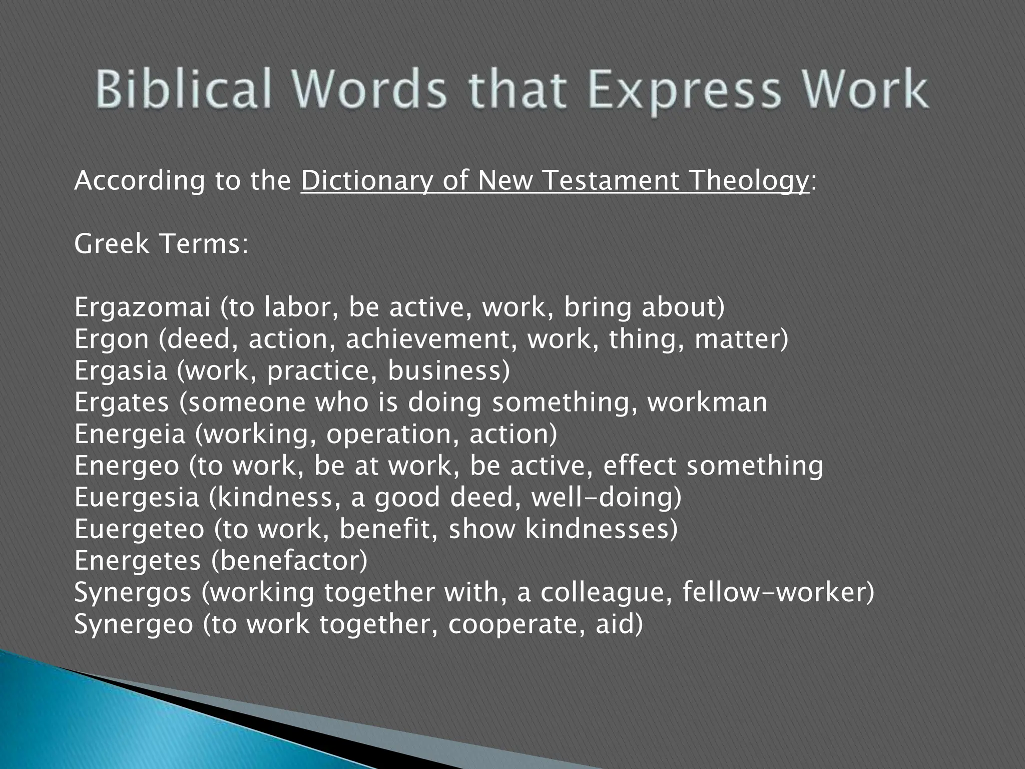 According to the Dictionary of New Testament Theology:  Greek Terms:Ergazomai (to labor, be active, work, bring about)Ergon (deed, action, achievement, work, thing, matter)Ergasia (work, practice, business)Ergates (someone who is doing something, workmanEnergeia (working, operation, action)Energeo (to work, be at work, be active, effect somethingEuergesia (kindness, a good deed, well-doing)Euergeteo (to work, benefit, show kindnesses)Energetes (benefactor)Synergos (working together with, a colleague, fellow-worker)Synergeo (to work together, cooperate, aid)Biblical Words that Express Work