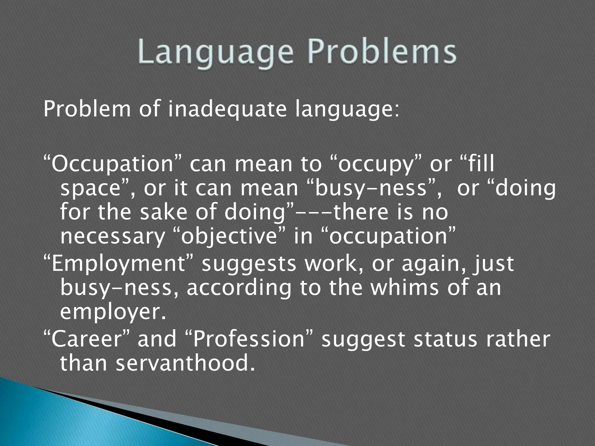 Problem of inadequate language:  “Occupation” can mean to “occupy” or “fill space”, or it can mean “busy-ness”,  or “doing for the sake of doing”---there is no necessary “objective” in “occupation”“Employment” suggests work, or again, just busy-ness, according to the whims of an employer.“Career” and “Profession” suggest status rather than servanthood.Language Problems